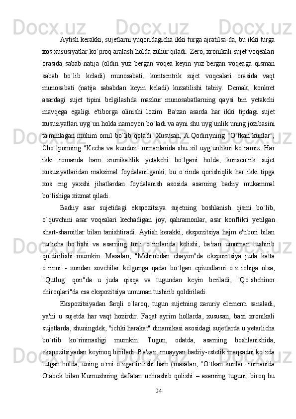 Aytish kerakki, sujetlarni yuqoridagicha ikki turga ajratilsa-da, bu ikki turga
xos xususiyatlar ko`proq aralash holda zuhur qiladi. Zero, xronikali sujet voqealari
orasida   sabab-natija   (oldin   yuz   bergan   voqea   keyin   yuz   bergan   voqeaga   qisman
sabab   bo`lib   keladi)   munosabati,   kontsentrik   sujet   voqealari   orasida   vaqt
munosabati   (natija   sababdan   keyin   keladi)   kuzatilishi   tabiiy.   Demak,   konkret
asardagi   sujet   tipini   belgilashda   mazkur   munosabatlarning   qaysi   biri   yetakchi
mavqega   egaligi   e'tiborga   olinishi   lozim.   Ba'zan   asarda   har   ikki   tipdagi   sujet
xususiyatlari uyg`un holda namoyon bo`ladi va ayni shu uyg`unlik uning jozibasini
ta'minlagan   muhim   omil   bo`lib   qoladi.   Xususan,   A.Qodiriyning   "O`tkan   kunlar",
Cho`lponning   "Kecha   va   kunduz"   romanlarida   shu   xil   uyg`unlikni   ko`ramiz.   Har
ikki   romanda   ham   xronikalilik   yetakchi   bo`lgani   holda,   konsentrik   sujet
xususiyatlaridan   maksimal   foydalanilganki,   bu   o`rinda   qorishiqlik   har   ikki   tipga
xos   eng   yaxshi   jihatlardan   foydalanish   asosida   asarning   badiiy   mukammal
bo`lishiga xizmat qiladi.
Badiiy   asar   sujetidagi   ekspozitsiya   sujetning   boshlanish   qismi   bo`lib,
o`quvchini   asar   voqealari   kechadigan   joy,   qahramonlar,   asar   konflikti   yetilgan
shart-sharoitlar   bilan   tanishtiradi.   Aytish   kerakki,   ekspozitsiya   hajm   e'tibori   bilan
turlicha   bo`lishi   va   asarning   turli   o`rinlarida   kelishi,   ba'zan   umuman   tushirib
qoldirilishi   mumkin.   Masalan,   "Mehrobdan   chayon"da   ekspozitsiya   juda   katta
o`rinni   -   xondan   sovchilar   kelgunga   qadar   bo`lgan   epizodlarni   o`z   ichiga   olsa,
"Qutlug`   qon"da   u   juda   qisqa   va   tugundan   keyin   beriladi,   "Qo`shchinor
chiroqlari"da esa ekspozitsiya umuman tushirib qoldiriladi.
Ekspozitsiyadan   farqli   o`laroq,   tugun   sujetning   zaruriy   elementi   sanaladi,
ya'ni   u   sujetda   har   vaqt   hozirdir.   Faqat   ayrim   hollarda,   xususan,   ba'zi   xronikali
sujetlarda, shuningdek, "ichki harakat" dinamikasi asosidagi sujetlarda u yetarlicha
bo`rtib   ko`rinmasligi   mumkin.   Tugun,   odatda,   asarning   boshlanishida,
ekspozitsiyadan keyinoq beriladi. Ba'zan, muayyan badiiy-estetik maqsadni ko`zda
tutgan  holda,   uning  o`rni   o`zgartirilishi   ham   (masalan,   "O`tkan  kunlar"   romanida
Otabek   bilan   Kumushning   daf'atan   uchrashib   qolishi   –   asarning   tuguni,   biroq   bu
24 