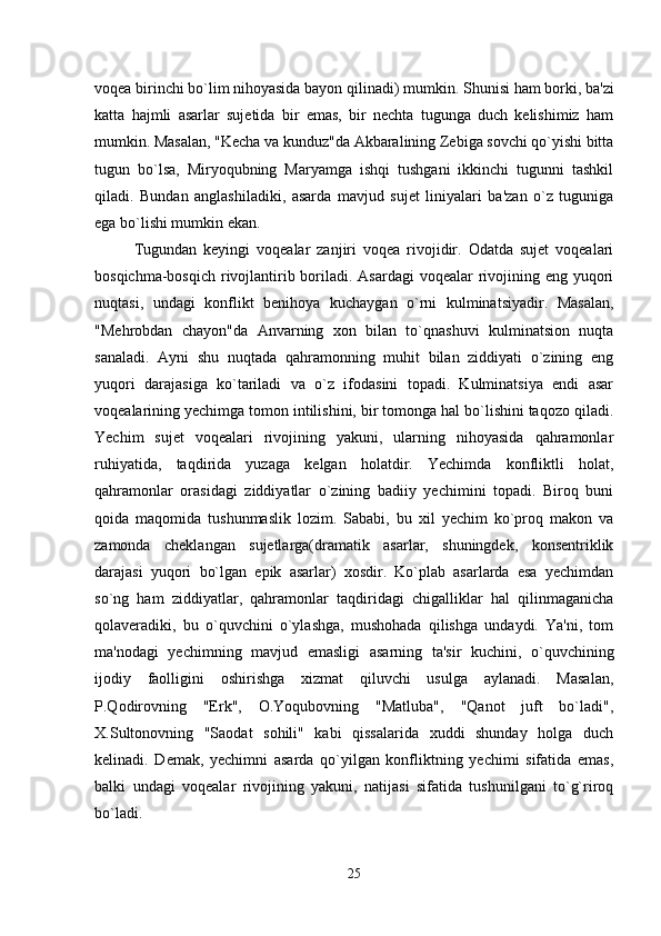 voqea birinchi bo`lim nihoyasida bayon qilinadi) mumkin.  Shunisi ham borki, ba'zi
katta   hajmli   asarlar   sujetida   bir   emas,   bir   nechta   tugunga   duch   kelishimiz   ham
mumkin. Masalan, "Kecha va kunduz"da Akbaralining Zebiga sovchi qo`yishi bitta
tugun   bo`lsa,   Miryoqubning   Maryamga   ishqi   tushgani   ikkinchi   tugunni   tashkil
qiladi.   Bundan   anglashiladiki,   asarda   mavjud   sujet   liniyalari   ba'zan   o`z   tuguniga
ega bo`lishi mumkin ekan.
Tugundan   keyingi   voqealar   zanjiri   voqea   rivojidir.   Odatda   sujet   voqealari
bosqichma-bosqich rivojlantirib boriladi. Asardagi  voqealar  rivojining eng yuqori
nuqtasi,   undagi   konflikt   benihoya   kuchaygan   o`rni   kulminatsiyadir.   Masalan,
"Mehrobdan   chayon"da   Anvarning   xon   bilan   to`qnashuvi   kulminatsion   nuqta
sanaladi.   Ayni   shu   nuqtada   qahramonning   muhit   bilan   ziddiyati   o`zining   eng
yuqori   darajasiga   ko`tariladi   va   o`z   ifodasini   topadi.   Kulminatsiya   endi   asar
voqealarining yechimga tomon intilishini, bir tomonga hal bo`lishini taqozo qiladi.
Yechim   sujet   voqealari   rivojining   yakuni,   ularning   nihoyasida   qahramonlar
ruhiyatida,   taqdirida   yuzaga   kelgan   holatdir.   Yechimda   konfliktli   holat,
qahramonlar   orasidagi   ziddiyatlar   o`zining   badiiy   yechimini   topadi.   Biroq   buni
qoida   maqomida   tushunmaslik   lozim.   Sababi,   bu   xil   yechim   ko`proq   makon   va
zamonda   cheklangan   sujetlarga(dramatik   asarlar,   shuningdek,   konsentriklik
darajasi   yuqori   bo`lgan   epik   asarlar)   xosdir.   Ko`plab   asarlarda   esa   yechimdan
so`ng   ham   ziddiyatlar,   qahramonlar   taqdiridagi   chigalliklar   hal   qilinmaganicha
qolaveradiki,   bu   o`quvchini   o`ylashga,   mushohada   qilishga   undaydi.   Ya'ni,   tom
ma'nodagi   yechimning   mavjud   emasligi   asarning   ta'sir   kuchini,   o`quvchining
ijodiy   faolligini   oshirishga   xizmat   qiluvchi   usulga   aylanadi.   Masalan,
P.Qodirovning   "Erk",   O.Yoqubovning   "Matluba",   "Qanot   juft   bo`ladi",
X.Sultonovning   "Saodat   sohili"   kabi   qissalarida   xuddi   shunday   holga   duch
kelinadi.   Demak,   yechimni   asarda   qo`yilgan   konfliktning   yechimi   sifatida   emas,
balki   undagi   voqealar   rivojining   yakuni,   natijasi   sifatida   tushunilgani   to`g`riroq
bo`ladi.
25 
