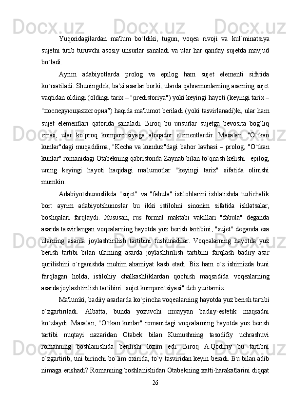 Yuqoridagilardan   ma'lum   bo`ldiki,   tugun,   voqea   rivoji   va   kul ` minatsiya
sujetni   tutib   turuvchi   asosiy   unsurlar   sanaladi   va   ular   har   qanday   sujetda   mavjud
bo`ladi.
Ayrim   adabiyotlarda   prolog   va   epilog   ham   sujet   elementi   sifatida
ko`rsatiladi. Shuningdek, ba'zi asarlar borki, ularda qahramonlarning asarning sujet
vaqtidan oldingi (oldingi tarix – "predistoriya") yoki keyingi hayoti (keyingi tarix –
" последующаяистория ” ) haqida ma'lumot beriladi (yoki tasvirlanadi)ki, ular ham
sujet   elementlari   qatorida   sanaladi.   Biroq   bu   unsurlar   sujetga   bevosita   bog`liq
emas,   ular   ko`proq   kompozitsiyaga   aloqador   elementlardir.   Masalan,   "O`tkan
kunlar"dagi  muqaddima, "Kecha va kunduz"dagi  bahor  lavhasi  – prolog, "O`tkan
kunlar" romanidagi Otabekning qabristonda Zaynab bilan to`qnash kelishi –epilog,
uning   keyingi   hayoti   haqidagi   ma'lumotlar   "keyingi   tarix"   sifatida   olinishi
mumkin.
Adabiyotshunoslikda   "sujet"   va   "fabula"   istilohlarini   ishlatishda   turlichalik
bor:   ayrim   adabiyotshunoslar   bu   ikki   istilohni   sinonim   sifatida   ishlatsalar,
boshqalari   farqlaydi.   Xususan,   rus   formal   maktabi   vakillari   "fabula"   deganda
asarda tasvirlangan voqealarning hayotda yuz berish tartibini, "sujet" deganda esa
ularning   asarda   joylashtirilish   tartibini   tushunadilar.   Voqealarning   hayotda   yuz
berish   tartibi   bilan   ularning   asarda   joylashtirilish   tartibini   farqlash   badiiy   asar
qurilishini   o`rganishda   muhim   ahamiyat   kasb   etadi.   Biz   ham   o`z   ishimizda   buni
farqlagan   holda,   istilohiy   chalkashliklardan   qochish   maqsadida   voqealarning
asarda joylashtirilish tartibini "sujet kompozitsiyasi" deb yuritamiz.
Ma'lumki, badiiy asarlarda ko`pincha voqealarning hayotda yuz berish tartibi
o`zgartiriladi.   Albatta,   bunda   yozuvchi   muayyan   badiiy-estetik   maqsadni
ko`zlaydi. Masalan, "O`tkan kunlar" romanidagi  voqealarning hayotda yuz berish
tartibi   nuqtayi   nazaridan   Otabek   bilan   Kumushning   tasodifiy   uchrashuvi
romanning   boshlanishida   berilishi   lozim   edi.   Biroq   A.Qodiriy   bu   tartibni
o`zgartirib, uni birinchi bo`lim oxirida, to`y tasviridan keyin beradi. Bu bilan adib
nimaga erishadi? Romanning boshlanishidan Otabekning xatti-harakatlarini diqqat
26 