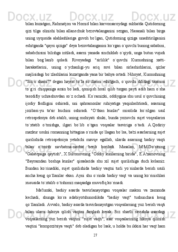 bilan kuzatgan, Rahmatjon va Homid bilan karvonsaroydagi suhbatda Qutidorning
qizi   tilga   olinishi   bilan   allanechuk   bezovtalanganini   sezgan,   Hasanali   bilan   birga
uning   uyqusida   alahlashlariga   guvoh   bo`lgan,   Qutidorning   qiziga   unashtirilganini
eshitganda "qaysi qiziga" deya bezovtalanganini ko`rgan o`quvchi buning sababini,
sababchisini  bilishga intiladi, asarni yanada sinchiklab o`qiydi, unga butun vujudi
bilan   bog`lanib   qoladi.   Rivoyadagi   "sirlilik"   o`quvchi   Kumushning   xatti-
harakatlarini,   uning   o`ychanligi-yu   ariq   suvi   bilan   sirlashishlarini,   qizlar
majlisidagi bo`zlashlarini kuzatganda yana bir bahya ortadi. Nihoyat, Kumushning
"Siz   o`shami?"   degan   hayrat   to`la   so`zlarini   eshitgach,   o`quvchi   dilidagi   taxmini
to`g`ri   chiqqaniga   amin  bo`ladi,  qoniqish   hosil   qilib  turgan  payti   adib  ham   o`sha
tasodifiy uchrashuvdan so`z ochadi. Ko`ramizki, oddiygina shu usul o`quvchining
ijodiy   faolligini   oshiradi,   uni   qahramonlar   ruhiyatiga   yaqinlashtiradi,   asarning
jozibasi-yu   ta'sir   kuchini   oshiradi.   "O`tkan   kunlar"   misolida   ko`rilgan   usul
retrospeksiya   deb   atalib,   uning   mohiyati   shuki,   bunda   yozuvchi   sujet   voqealarini
to`xtatib   o`tmishga,   ilgari   bo`lib   o`tgan   voqealar   tasviriga   o`tadi.   A.Qodiriy
mazkur usulni romanning bittagina o`rnida qo`llagan bo`lsa, ba'zi asarlarning sujet
qurilishida   retrospeksiya   yetakchi   mavqe   egallab,   ularda   asarning   badiiy   vaqti
bilan   o`tmish   navbatma-navbat   berib   boriladi.   Masalan,   M.M.Do`stning
"Galatepaga   qaytish",  X.Sultonovning  "Oddiy  kunlarning  birida",   E.A'zamovning
"Bayramdan   boshqa   kunlar"   qissalarida   shu   xil   sujet   qurilishiga   duch   kelamiz.
Bundan   ko`rinadiki,   sujet   qurilishida   badiiy   vaqtni   turli   yo`sinlarda   berish   usuli
ancha   keng   qo`llanilar   ekan.   Ayni   shu   o`rinda   badiiy   vaqt   va   uning   ko`rinishlari
xususida to`xtalib o`tishimiz maqsadga muvofiq ko`rinadi.
Ma'lumki,   badiiy   asarda   tasvirlanayotgan   voqealar   makon   va   zamonda
kechadi,   shunga   ko`ra   adabiyotshunoslikda   "badiiy   vaqt"   tushunchasi   keng
qo`llaniladi. Avvalo, badiiy asarda tasvirlanayotgan voqealarning yuz berish vaqti
bilan   ularni   hikoya   qilish   vaqtini   farqlash   kerak.   Biz   shartli   ravishda   asardagi
voqealarning   yuz   berish   vaqtini   "sujet   vaqti",   asar   voqealarining   hikoya   qilinish
vaqtini "kompozitsiya vaqti" deb oladigan bo`lsak, u holda bu ikkisi har vaqt ham
27 