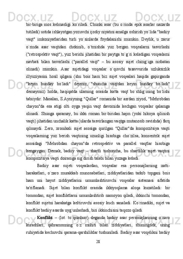 bir-biriga   mos   kelmasligi   ko`riladi.   Chunki   asar   (bu   o`rinda   epik   asarlar   nazarda
tutiladi) ustida ishlayotgan yozuvchi ijodiy niyatini amalga oshirish yo`lida "badiiy
vaqt"   imkoniyatlaridan   turli   yo`sinlarda   foydalanishi   mumkin.   Deylik,   u   zarur
o`rinda   asar   vaqtidan   chekinib,   o`tmishda   yuz   bergan   voqealarni   tasvirlashi
("retrospektiv vaqt"), yuz berishi  jihatidan bir paytga to`g`ri keladigan voqealarni
navbati   bilan   tasvirlashi   ("parallel   vaqt"   –   bu   asosiy   sujet   chizig`iga   nisbatan
olinadi)   mumkin.   Asar   sujetidagi   voqealar   o`quvchi   tasavvurida   uzluksizlik
illyuziyasini   hosil   qilgani   (shu   bois   ham   biz   sujet   voqealari   haqida   gapirganda
"keyin   bunday   bo`ladi"   deymiz,   "shuncha   vaqtdan   keyin   bunday   bo`ladi"
demaymiz)   holda,   haqiqatda   ularning   orasida   katta   vaqt   bo`shlig`ining   bo`lishi
tabiiydir. Masalan,  S.Ayniyning "Qullar" romanida bir asrdan ziyod, "Mehrobdan
chayon"da   esa   atigi   olti   oyga   yaqin   vaqt   davomida   kechgan   voqealar   qalamga
olinadi.   Shunga   qaramay,   bu   ikki   roman   bir-biridan   hajm   (yoki   hikoya   qilinish
vaqti) jihatidan unchalik katta (ularda tasvirlangan vaqtga mutanosib ravishda) farq
qilmaydi.   Zero,   xronikali   sujet   asosiga   qurilgan   "Qullar"da   kompozitsiya   vaqti
voqealarning   yuz   berish   vaqtining   uzunligi   hisobiga   cho`zilsa,   konsentrik   sujet
asosidagi   "Mehrobdan   chayon"da   retrospektiv   va   parallel   vaqtlar   hisobiga
kengaygan.   Demak,   badiiy   vaqt   –   shartli   tushuncha,   bu   shartlilik   sujet   vaqtini
kompozitsiya vaqti doirasiga sig`dirish talabi bilan yuzaga keladi.
Badiiy   asar   sujeti   voqealardan,   voqealar   esa   personajlarning   xatti-
harakatlari,   o`zaro   murakkab   munosabatlari,   ziddiyatlaridan   tarkib   topgani   bois
ham   uni   hayot   ziddiyatlarini   umumlashtiruvchi   voqealar   sistemasi   sifatida
ta'riflanadi.   Sujet   bilan   konflikt   orasida   ikkiyoqlama   aloqa   kuzatiladi:   bir
tomondan,   sujet   konfliktlarni   umumlashtirib   namoyon   qiladi,   ikkinchi   tomondan,
konflikt   sujetni   harakatga   keltiruvchi   asosiy   kuch   sanaladi.   Ko`rinadiki,   sujet   va
konflikt badiiy asarda uyg`unlashadi, biri ikkinchisini taqozo qiladi. 
Konflikt   –   (lot.   to`qnashuv)   deganda   badiiy   asar   personajlarining   o`zaro
kurashlari,   qahramonning   o`z   muhiti   bilan   ziddiyatlari,   shuningdek,   uning
ruhiyatida kechuvchi qarama-qarshiliklar tushuniladi. Badiiy asar voqelikni badiiy
28 