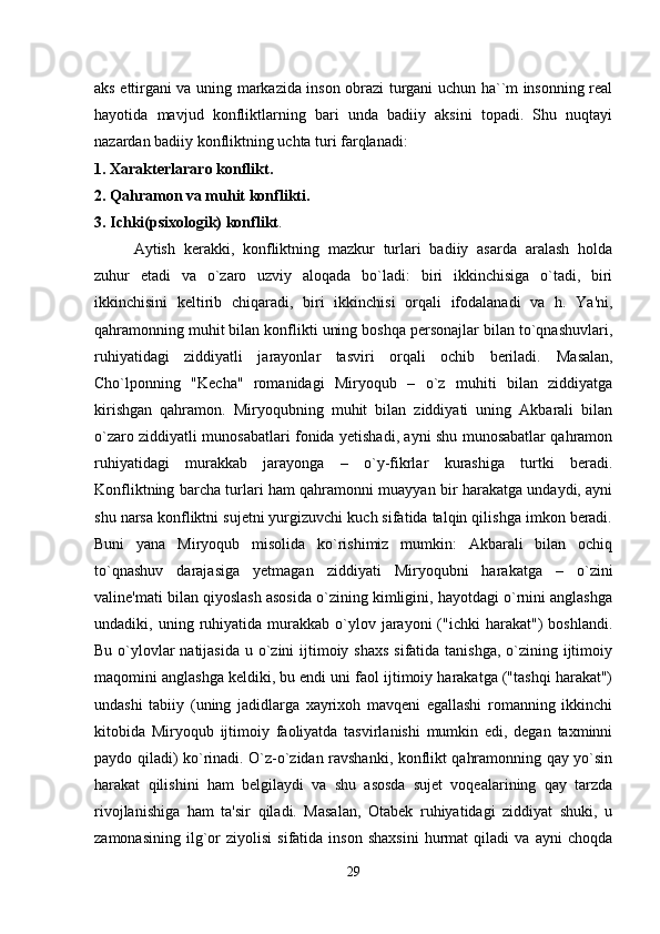 aks ettirgani va uning markazida inson obrazi turgani uchun ha``m insonning real
hayotida   mavjud   konfliktlarning   bari   unda   badiiy   aksini   topadi.   Shu   nuqtayi
nazardan badiiy konfliktning uchta turi farqlanadi:
1. Xarakterlararo konflikt.
2. Qahramon va muhit konflikti.
3. Ichki(psixologik) konflikt .
Aytish   kerakki,   konfliktning   mazkur   turlari   badiiy   asarda   aralash   holda
zuhur   etadi   va   o`zaro   uzviy   aloqada   bo`ladi:   biri   ikkinchisiga   o`tadi,   biri
ikkinchisini   keltirib   chiqaradi,   biri   ikkinchisi   orqali   ifodalanadi   va   h.   Ya'ni,
qahramonning muhit bilan konflikti uning boshqa personajlar bilan to`qnashuvlari,
ruhiyatidagi   ziddiyatli   jarayonlar   tasviri   orqali   ochib   beriladi.   Masalan,
Cho`lponning   "Kecha"   romanidagi   Miryoqub   –   o`z   muhiti   bilan   ziddiyatga
kirishgan   qahramon.   Miryoqubning   muhit   bilan   ziddiyati   uning   Akbarali   bilan
o`zaro ziddiyatli munosabatlari fonida yetishadi, ayni shu munosabatlar qahramon
ruhiyatidagi   murakkab   jarayonga   –   o`y-fikrlar   kurashiga   turtki   beradi.
Konfliktning barcha turlari ham qahramonni muayyan bir harakatga undaydi, ayni
shu narsa konfliktni sujetni yurgizuvchi kuch sifatida talqin qilishga imkon beradi.
Buni   yana   Miryoqub   misolida   ko`rishimiz   mumkin:   Akbarali   bilan   ochiq
to`qnashuv   darajasiga   yetmagan   ziddiyati   Miryoqubni   harakatga   –   o`zini
valine'mati bilan qiyoslash asosida o`zining kimligini, hayotdagi o`rnini anglashga
undadiki,  uning  ruhiyatida  murakkab  o`ylov  jarayoni  ("ichki  harakat")   boshlandi.
Bu o`ylovlar natijasida  u o`zini ijtimoiy shaxs  sifatida tanishga,  o`zining ijtimoiy
maqomini anglashga keldiki, bu endi uni faol ijtimoiy harakatga ("tashqi harakat")
undashi   tabiiy   (uning   jadidlarga   xayrixoh   mavqeni   egallashi   romanning   ikkinchi
kitobida   Miryoqub   ijtimoiy   faoliyatda   tasvirlanishi   mumkin   edi,   degan   taxminni
paydo qiladi) ko`rinadi. O`z-o`zidan ravshanki, konflikt qahramonning qay yo`sin
harakat   qilishini   ham   belgilaydi   va   shu   asosda   sujet   voqealarining   qay   tarzda
rivojlanishiga   ham   ta'sir   qiladi.   Masalan,   Otabek   ruhiyatidagi   ziddiyat   shuki,   u
zamonasining   ilg`or   ziyolisi   sifatida   inson   shaxsini   hurmat   qiladi   va   ayni   choqda
29 