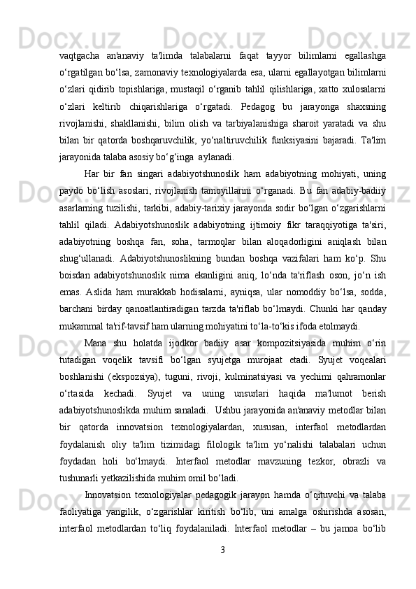 vaqtgacha   an'anaviy   ta'limda   talabalarni   faqat   tayyor   bilimlarni   egallashga
o‘rgatilgan bo‘lsa, zamonaviy texnologiyalarda esa, ularni egallayotgan bilimlarni
o‘zlari   qidirib   topishlariga,   mustaqil   o‘rganib   tahlil   qilishlariga,   xatto   xulosalarni
o‘zlari   keltirib   chiqarishlariga   o‘rgatadi.   Pedagog   bu   jarayonga   shaxsning
rivojlanishi,   shakllanishi,   bilim   olish   va   tarbiyalanishiga   sharoit   yaratadi   va   shu
bilan   bir   qatorda   boshqaruvchilik,   yo‘naltiruvchilik   funksiyasini   bajaradi.   Ta'lim
jarayonida talaba asosiy bo‘g‘inga  aylanadi.
Har   bir   fan   singari   adabiyotshunoslik   ham   adabiyotning   mohiyati,   uning
paydo   bo‘lish   asoslari,   rivojlanish   tamoyillarini   o‘rganadi.   Bu   fan   adabiy-badiiy
asarlarning tuzilishi, tarkibi, adabiy-tarixiy jarayonda sodir  bo‘lgan  o‘zgarishlarni
tahlil   qiladi.   Adabiyotshunoslik   adabiyotning   ijtimoiy   fikr   taraqqiyotiga   ta'siri,
adabiyotning   boshqa   fan,   soha,   tarmoqlar   bilan   aloqadorligini   aniqlash   bilan
shug‘ullanadi.   Adabiyotshunoslikning   bundan   boshqa   vazifalari   ham   ko‘p.   Shu
boisdan   adabiyotshunoslik   nima   ekanligini   aniq,   lo‘nda   ta'riflash   oson,   jo‘n   ish
emas.   Aslida   ham   murakkab   hodisalarni,   ayniqsa,   ular   nomoddiy   bo‘lsa,   sodda,
barchani   birday   qanoatlantiradigan   tarzda   ta'riflab   bo‘lmaydi.   Chunki   har   qanday
mukammal ta'rif-tavsif ham ularning mohiyatini to‘la-to‘kis ifoda etolmaydi. 
Mana   shu   holatda   ijodkor   badiiy   asar   kompozitsiyasida   muhim   o‘rin
tutadigan   voqelik   tavsifi   bo‘lgan   syujetga   murojaat   etadi.   Syujet   voqealari
boshlanishi   (ekspozsiya),   tuguni,   rivoji,   kulminatsiyasi   va   yechimi   qahramonlar
o‘rtasida   kechadi.   Syujet   va   uning   unsurlari   haqida   ma'lumot   berish
adabiyotshunoslikda muhim sanaladi.   Ushbu jarayonida an'anaviy metodlar bilan
bir   qatorda   innovatsion   texnologiyalardan,   xususan,   interfaol   metodlardan
foydalanish   oliy   ta'lim   tizimidagi   filologik   ta'lim   yo‘nalishi   talabalari   uchun
foydadan   holi   bo‘lmaydi.   Interfaol   metodlar   mavzuning   tezkor,   obrazli   va
tushunarli yetkazilishida muhim omil bo‘ladi.
Innovatsion   texnologiyalar   pedagogik   jarayon   hamda   o‘qituvchi   va   talaba
faoliyatiga   yangilik,   o‘zgarishlar   kiritish   bo‘lib,   uni   amalga   oshirishda   asosan,
interfaol   metodlardan   to‘liq   foydalaniladi.   Interfaol   metodlar   –   bu   jamoa   bo‘lib
3 