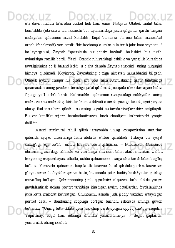 o`z   davri,   muhiti   ta'siridan   butkul   holi   ham   emas.   Natijada   Otabek   muhit   bilan
konfliktda   (ota-onasi   uni   ikkinchi   bor   uylantirishga   jazm   qilganda   qarshi   turgani
mohiyatan   qahramon-muhit   konflikti,   faqat   bu   narsa   ota-ona   bilan   munosabat
orqali ifodalanadi) yon berdi: "bir bechorag`a ko`ra-bila turib jabr ham xiyonat..."
bo`layotganini,   Zaynab   "qarshisida   bir   jonsiz   haykal"   bo`lishini   bila   turib,
uylanishga   rozilik   berdi.   Ya'ni,   Otabek   ruhiyatidagi   eskilik   va   yangilik   kurashida
avvalgisining qo`li  baland keldi:  u o`sha damda Zaynab shaxsini,  uning huquqini
himoya   qilolmadi.   Keyinroq,   Zaynabning   o`ziga   nisbatan   muhabbatini   bilgach,
Otabek   aybini   chuqur   his   qildi,   shu   bois   ham   Kumushning   qat'iy   talablariga
qaramasdan uning javobini berishga jur'at qilolmadi, natijada o`zi istamagani holda
fojiaga   yo`l   ochib   berdi.   Ko`rinadiki,   qahramon   ruhiyatidagi   ziddiyatlar   uning
muhit va shu muhitdagi kishilar bilan ziddiyati asosida yuzaga keladi, ayni paytda
ularga faol ta'sir ham qiladi – sujetning u yoki bu tarzda rivojlanishini belgilaydi.
Bu   esa   konflikt   sujetni   harakatlantiruvchi   kuch   ekanligini   ko`rsatuvchi   yorqin
dalildir.
Asarni   struktural   tahlil   qilish   jarayonida   uning   kompozitsion   unsurlari
qatorida   syujet   unsurlariga   ham   alohida   e'tibor   qaratiladi.   Hikoya   bir   syujet
chizig‘iga   ega   bo‘lib,   ushbu   liniyani   bosh   qahramon   –   Muxtorxon   Mansurov
obrazining   asardagi   ishtiroki   va   vazifasiga   shu   nom   bilan   atash   mumkin.   Ushbu
liniyaning ekspozitsiyasi albatta, ushbu qahramonni asarga olib kirish bilan bog‘liq
bo‘ladi.   Yozuvchi   qahramon   haqida   ilk   tasavvur   hosil   qilishda   portret   tasviridan
g‘oyat samarali foydalangan va hatto, bu borada qator badiiy kashfiyotlar qilishga
muvaffaq   bo‘lgan.   Qahramonning   jonli   qiyofasini   o‘quvchi   ko‘z   oldida   yorqin
gavdalantirish   uchun   portert   tarkibiga   kiradigan   ayrim   detallardan   foydalanishda
juda  katta   mahorat   ko‘rsatgan.   Chunonchi,   asarda   juda  jiddiy   vazifani   o‘taydigan
portret   detal   –   domlaning   soqoliga   bo‘lgan   birinchi   ishorada   shunga   guvoh
bo‘lamiz:   “Uning   bitta-ikkita   qora   tuk   chap   berib   qolgan   oppoq   cho‘qqi   soqoli...
Yopirimay,   soqol   ham   odamga   shuncha   yarashadimi-ya!”, -   degan   gaplarida,
yumoristik ohang seziladi. 
30 