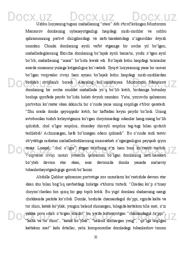 Ushbu liniyaning tuguni mahallaning “otasi” deb e'tirof kelingan Muxtorxon
Mansurov   domlaning   uylanayotganligi   haqidagi   mish-mishlar   va   ushbu
qahramonning   portret   chizgilaridagi   va   xatti-harakatidagi   o‘zgarishlar   deyish
mumkin.   Chunki   domlaning   ayoli   vafot   etganiga   bir   necha   yil   bo‘lgan,
mahalladagilarning   fikricha   domlaning   bo‘lajak   ayoli   bama'ni,   yoshi   o‘tgan   ayol
bo‘lib,   mahallaning   “onasi”   bo‘lishi   kerak   edi.   Bo‘lajak   kelin   haqidagi   taxminlar
asarda muammo yuzaga kelganligini ko‘rsatadi. Syujet liniyasining yana bir unsuri
bo‘lgan   voqyealar   rivoji   ham   aynan   bo‘lajak   kelin   haqidagi   mish-mishlardan
boshlab   rivojlanib   boradi.   Asarning   kul`minatsiyasi   Muxtorxon   Mansurov
domlaning   bir   necha   muddat   mahallada   yo‘q   bo‘lib   ketib,   birdaniga   butunlay
boshqa qiyofada paydo bo‘lishi  holati deyish mumkin. Ya'ni, yozuvchi qahramon
portretini ko‘rsatar  ekan ikkinchi bir o‘rinda yana uning soqoliga e'tibor qaratadi:
“Shu   orada   domla   qayoqqadir   ketib,   bir   haftadan   keyin   paydo   bo‘ladi.   Uning
avtobusdan tushib kelayotganini ko‘rgan choyxonadagi odamlar hang-mang bo‘lib
qolishdi,   chol   o‘lgur   soqolini,   shunday   chiroyli   soqolini   tag-tugi   bilan   qirdirib
tashlabdi!   Achinmagan,   hafa   bo‘lmagan   odam   qolmadi”.   Bu   o‘rinda   endi   tasvir
ob'yektiga nisbatan mahalladoshlarining munosabati o‘zgarganligini payqash qiyin
emas.   Loaqal,   “chol   o‘lgur”   degan   ta'rifning   o‘zi   ham   buni   ko‘rsatib   turibdi.
Voqyealar   rivoji   unsuri   yetakchi   qahramon   bo‘lgan   domlaning   xatti-harakati
bo‘ylab   davom   etar   ekan,   asar   davomida   domla   yanada   ma'naviy
tubanlashayotganligiga guvoh bo‘lamiz.
Abdulla Qahhor qahramon portretiga xos unsurlarni ko‘rsatishda davom etar
ekan   shu   bilan   bog‘liq   navbatdagi   holatga   e'tiborni   tortadi:   “Oradan   ko‘p   o‘tmay
choyxo‘rlardan   biri   qiziq   bir   gap   topib   keldi.   Bu   yigit   domlani   shaharning   narigi
chekkasida parkda ko‘ribdi. Domla, boshida chamandagul do‘ppi, egnida kalta va
tor shim, katak ko‘ylak, yengini baland shimargan, bilagida kattakon tilla soat, o‘zi
yakka   pivo   ichib   o‘tirgan   emish!”   bu   yerda   keltirayotgan   “chamandagul   to‘ppi”,
“kalta   va   tor   shim”,   “katak   ko‘ylak”,   “baland   shimargan   yeng”,   “qo‘lga   taqilgan
kattakon   soat”   kabi   detallar,   ya'ni   komponentlar   domladagi   tubanlashuv   tomon
31 