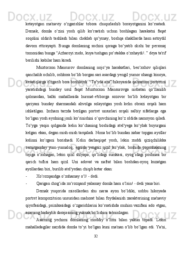 ketayotgan   ma'naviy   o‘zgarishlar   tobora   chuqurlashib   borayotganini   ko‘rsatadi.
Demak,   domla   o‘zini   yosh   qilib   ko‘rsatish   uchun   boshlagan   harakatni   faqat
soqolini   oldirib   tashlash   bilan   cheklab   qo‘ymay,   boshqa   shakllarda   ham   astoydil
davom   ettirayapti.   Bunga   domlaning   sochini   qoraga   bo‘yatib   olishi   bir   personaj
tomonidan bunga “Azbaroyi xudo, kuya tushgan po‘stakka o‘xshaydi!..” deya ta'rif
berilishi kabilar ham kiradi. 
Muxtorxon   Mansurov   domlaning   nojo‘ya   harakatlari,   beo‘xshov   qiliqlari
qanchalik ochilib, oshkora bo‘lib borgan sari asardagi yengil yumor ohangi kinoya,
kesatiqlarga o‘zgarib bora boshlaydi. “To‘yda aza” hikoyasida qahramon portretini
yaratishdagi   bunday   usul   faqat   Muxtorxon   Mansurovga   nisbatan   qo‘llanilib
qolmasdan,   balki   mahallasida   hurmat-e'tiborga   sozovor   bo‘lib   kelayotgan   bir
qariyani   bunday   sharmandali   ahvolga   solayotgan   yosh   kelin   obrazi   orqali   ham
ishlatilgan.   Ixcham   tarzda   berilgan   portret   unsurlari   orqali   salbiy   sifatlarga   ega
bo‘lgan yosh ayolning jonli ko‘rinishini o‘quvchining ko‘z oldida namoyon qiladi.
To‘yga   yaqin   qolganda   kelin   ko‘chaning   boshidagi   atel'yega   ko‘ylak   buyurgani
kelgan ekan, degan mish-mish tarqaladi. Nima bo‘lib bundan xabar topgan ayollar
kelinni   ko‘rgani   borishadi.   Kelin   darhaqiqat   yosh,   lekin   xuddi   qiziqchilikka
semirganday   yum-yumaloq;   egnida   yengsiz   qizil   ko‘ylak,   boshida   popushakning
tojiga   o‘xshagan,   lekin   qizil   shlyapa;   qo‘lidagi   sumkasi,   oyog‘idagi   poshnasi   bir
qarich   tuflisi   ham   qizil.   Uni   adovat   va   nafrat   bilan   boshdan-oyoq   kuzatgan
ayollardan biri, burilib atel'yedan chiqib ketar ekan:
- Xo‘rozqandga o‘xshamay o‘l! - dedi.
- Qarigan chog‘ida xo‘rozqand yalamay domla ham o‘lsin! - dedi yana biri.
Demak   yuqorida   misollardan   shu   narsa   ayon   bo‘ldiki,   ushbu   hikoyada
portret  kompozitsion unsuridan mahorat  bilan foydalanish xarakterining ma'naviy
qiyofasidagi, psixikasidagi o‘zgarishlarini ko‘rsatishda muhim vazifani ado etgan,
asarning badiiylik darajasining yuksak bo‘lishini ta'minlagan. 
Asarning   yechimi   domlaning   moddiy   o‘limi   bilan   yakun   topadi.   Lekin
mahalladagilar  nazdida domla to‘yi  bo‘lgan kuni  ma'nan  o‘lib bo‘lgan edi. Ya'ni,
32 