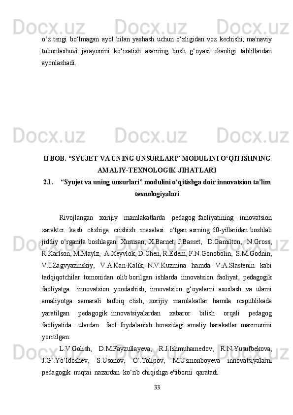 o‘z   tengi   bo‘lmagan   ayol   bilan   yashash   uchun   o‘zligidan   voz   kechishi,   ma'naviy
tubunlashuvi   jarayonini   ko‘rsatish   asarning   bosh   g‘oyasi   ekanligi   tahlillardan
ayonlashadi.   
II BOB. “SYUJET VA UNING UNSURLARI” MODULINI O‘QITISHNING
AMALIY-TEXNOLOGIK JIHATLARI
2.1. “Syujet va uning unsurlari” modulini o‘qitishga doir innovatsion ta’lim
texnologiyalari
Rivojlangan     xorijiy     mamlakatlarda     pedagog   faoliyatining     innovatsion
xarakter     kasb     etishiga     erishish     masalasi     o‘tgan   asrning   60-yillaridan   boshlab
jiddiy   o‘rganila   boshlagan.   Xususan,   X.Barnet,   J.Basset,     D.Gamilton,     N.Gross,
R.Karlson, M.Maylz,  A.Xeyvlok, D.Chen, R.Edem, F.N.Gonobolin,  S.M.Godnin,
V.I.Zagvyazinskiy,     V.A.Kan-Kalik,   N.V.Kuzmina     hamda     V.A.Slastenin     kabi
tadqiqotchilar  tomonidan  olib borilgan  ishlarda  innovatsion  faoliyat,  pedagogik
faoliyatga     innovatsion   yondashish,   innovatsion   g‘oyalarni   asoslash   va   ularni
amaliyotga   samarali   tadbiq   etish,   xorijiy   mamlakatlar   hamda   respublikada
yaratilgan     pedagogik   innovatsiyalardan     xabaror     bilish     orqali     pedagog
faoliyatida     ulardan     faol   foydalanish   borasidagi   amaliy   harakatlar   mazmunini
yoritilgan.
L.V.Golish,   D.M.Fayzullayeva,   R.J.Ishmuhamedov,   R.N.Yusufbekova,
J.G‘.Yo‘ldoshev,   S.Usonov,   O‘.Tolipov,   M.Usmonboyeva   innovatsiyalarni
pedagogik  nuqtai  nazardan  ko‘rib chiqishga e'tiborni  qaratadi.
33 