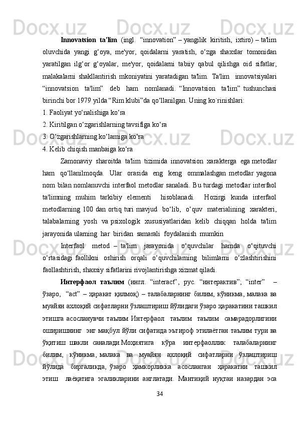 Innovatsion  ta'lim   (ingl.  “innovation” – yangilik  kiritish,  ixtiro) – ta'lim
oluvchida   yangi   g‘oya,   me'yor,   qoidalarni   yaratish,   o‘zga   shaxslar   tomonidan
yaratilgan   ilg‘or   g‘oyalar,   me'yor,   qoidalarni   tabiiy   qabul   qilishga   oid   sifatlar,
malakalarni   shakllantirish   mkoniyatini   yaratadigan   ta'lim.   Ta'lim     innovatsiyalari
“innovatsion     ta'lim”     deb     ham     nomlanadi.   “Innovatsion     ta'lim”   tushunchasi
birinchi bor 1979 yilda “Rim klubi”da qo‘llanilgan. Uning ko`rinishlari:
1. Faoliyat yo‘nalishiga ko‘ra 
2. Kiritilgan o‘zgarishlarning tavsifiga ko‘ra 
3. O‘zgarishlarning ko‘lamiga ko‘ra
4. Kelib chiqish manbaiga ko‘ra
Zamonaviy  sharoitda  ta'lim  tizimida  innovatsion  xarakterga  ega metodlar
ham     qo‘llanilmoqda.     Ular     orasida     eng     keng     ommalashgan   metodlar   yagona
nom bilan nomlanuvchi interfaol metodlar sanaladi. Bu turdagi metodlar interfaol
ta'limning   muhim   tarkibiy   elementi     hisoblanadi.     Hozirgi   kunda   interfaol
metodlarning   100   dan   ortiq   turi   mavjud     bo‘lib,     o‘quv     materialining     xarakteri,
talabalarning   yosh   va psixologik   xususiyatlaridan   kelib   chiqqan   holda   ta'lim
jarayonida ularning  har  biridan  samarali  foydalanish  mumkin 
Interfaol     metod   –   ta'lim     jarayonida     o‘quvchilar     hamda     o‘qituvchi
o‘rtasidagi  faollikni    oshirish     orqali    o‘quvchilarning    bilimlarni     o‘zlashtirishini
faollashtirish, shaxsiy sifatlarini rivojlantirishga xizmat qiladi.
Интерфаол   таълим   ( ингл .   “interact”,   рус .   “ интерактив ”;   “inter”     –
ўзаро ,     “act”   –   ҳаракат   қилмоқ )   –   талабаларнинг   билим ,   кўникма ,   малака   ва
муайян   ахлоқий   сифатларни   ўзлаштириш   йўлидаги   ўзаро   ҳаракатини   ташкил
этишга   асосланувчи   таълим   Интерфаол     таълим     таълим     самарадорлигини
оширишнинг     энг   мақбул   йўли   сифатида   эътироф   этилаётган   таълим   тури   ва
ўқитиш   шакли   саналади . Моҳиятига     кўра     интерфаоллик     талабаларнинг
билим ,     кўникма ,   малака     ва     муайян     ахлоқий     сифатларни     ўзлаштириш
йўлида     биргаликда ,   ўзаро     ҳамкорликка     асосланган     ҳаракатни     ташкил
этиш     лаёқатига   эгаликларини   англатади .   Мантиқий   нуқтаи   назардан   эса
34 