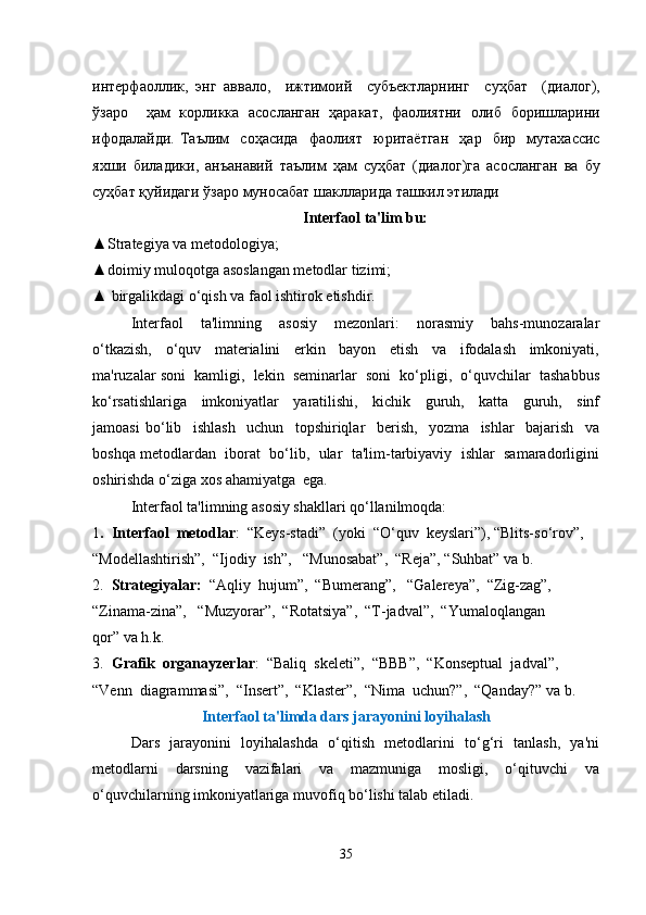 интерфаоллик ,   энг   аввало ,     ижтимоий     субъектларнинг     суҳбат     ( диалог ),
ўзаро     ҳам   корликка   асосланган   ҳаракат ,   фаолиятни   олиб   боришларини
ифодалайди .   Таълим     соҳасида     фаолият     юритаётган     ҳар     бир     мутахассис
яхши   биладики ,   анъанавий   таълим   ҳам   суҳбат   ( диалог ) га   асосланган   ва   бу
суҳбат   қуйидаги   ўзаро   муносабат   шаклларида   ташкил   этилади
Interfaol ta'lim bu:
▲Strategiya va metodologiya;
▲doimiy muloqotga asoslangan metodlar tizimi;
▲ birgalikdagi o‘qish va faol ishtirok etishdir.
Interfaol     ta'limning     asosiy     mezonlari:     norasmiy     bahs-munozaralar
o‘tkazish,     o‘quv     materialini     erkin     bayon     etish     va     ifodalash     imkoniyati,
ma'ruzalar soni  kamligi,  lekin  seminarlar  soni  ko‘pligi,  o‘quvchilar  tashabbus
ko‘rsatishlariga     imkoniyatlar     yaratilishi,     kichik     guruh,     katta     guruh,     sinf
jamoasi   bo‘lib     ishlash     uchun     topshiriqlar     berish,     yozma     ishlar     bajarish     va
boshqa metodlardan  iborat  bo‘lib,  ular  ta'lim-tarbiyaviy  ishlar  samaradorligini
oshirishda o‘ziga xos ahamiyatga  ega.
Interfaol ta'limning asosiy shakllari qo‘llanilmoqda:
1 .  Interfaol  metodlar :  “Keys-stadi”  (yoki  “O‘quv  keyslari”), “Blits-so‘rov”,  
“Modellashtirish”,  “Ijodiy  ish”,   “Munosabat”,  “Reja”, “Suhbat” va b. 
2.   Strategiyalar:   “Aqliy  hujum”,  “Bumerang”,   “Galereya”,  “Zig-zag”,  
“Zinama-zina”,   “Muzyorar”,  “Rotatsiya”,  “T-jadval”,  “Yumaloqlangan 
qor” va h.k. 
3.   Grafik  organayzerlar :  “Baliq  skeleti”,  “BBB”,  “Konseptual  jadval”,  
“Venn  diagrammasi”,  “Insert”,  “Klaster”,  “Nima  uchun?”,  “Qanday?” va b. 
Interfaol ta'limda dars jarayonini loyihalash
Dars   jarayonini   loyihalashda   o‘qitish   metodlarini   to‘g‘ri   tanlash,   ya'ni
metodlarni     darsning     vazifalari     va     mazmuniga     mosligi,     o‘qituvchi     va
o‘quvchilarning imkoniyatlariga muvofiq bo‘lishi talab etiladi.
35 