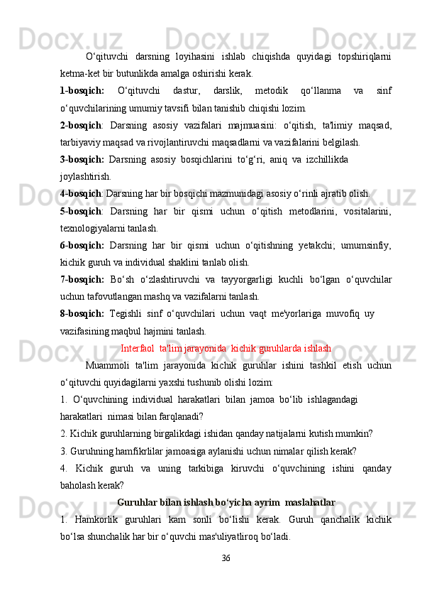 O‘qituvchi   darsning   loyihasini    ishlab   chiqishda   quyidagi   topshiriqlarni
ketma-ket bir butunlikda amalga oshirishi kerak.
1-bosqich:     O‘qituvchi     dastur,     darslik,     metodik     qo‘llanma     va     sinf
o‘quvchilarining umumiy tavsifi bilan tanishib chiqishi lozim.
2-bosqich :   Darsning   asosiy   vazifalari   majmuasini:   o‘qitish,   ta'limiy   maqsad,
tarbiyaviy maqsad va rivojlantiruvchi maqsadlarni va vazifalarini belgilash.
3-bosqich:   Darsning  asosiy  bosqichlarini  to‘g‘ri,  aniq  va  izchillikda
joylashtirish.
4-bosqich : Darsning har bir bosqichi mazmunidagi asosiy o‘rinli ajratib olish.
5-bosqich :    Darsning   har    bir    qismi    uchun    o‘qitish   metodlarini,   vositalarini,
texnologiyalarni tanlash.
6-bosqich:    Darsning  har  bir  qismi  uchun  o‘qitishning  yetakchi;  umumsinfiy,
kichik guruh va individual shaklini tanlab olish.
7-bosqich:    Bo‘sh   o‘zlashtiruvchi   va   tayyorgarligi   kuchli   bo‘lgan   o‘quvchilar
uchun tafovutlangan mashq va vazifalarni tanlash.
8-bosqich:   Tegishli  sinf  o‘quvchilari  uchun  vaqt  me'yorlariga  muvofiq  uy
vazifasining maqbul hajmini tanlash.
Interfaol  ta'lim jarayonida  kichik guruhlarda ishlash
Muammoli  ta'lim  jarayonida  kichik  guruhlar  ishini   tashkil  etish   uchun
o‘qituvchi quyidagilarni yaxshi tushunib olishi lozim:
1.  O‘quvchining  individual  harakatlari  bilan  jamoa  bo‘lib  ishlagandagi
harakatlari  nimasi bilan farqlanadi?
2. Kichik guruhlarning birgalikdagi ishidan qanday natijalarni kutish mumkin?
3. Guruhning hamfikrlilar jamoasiga aylanishi uchun nimalar qilish kerak?
4.     Kichik     guruh     va     uning     tarkibiga     kiruvchi     o‘quvchining     ishini     qanday
baholash kerak?
Guruhlar bilan ishlash bo‘yicha ayrim  maslahatlar
1.    Hamkorlik     guruhlari     kam     sonli     bo‘lishi     kerak.    Guruh     qanchalik     kichik
bo‘lsa shunchalik har bir o‘quvchi mas'uliyatliroq bo‘ladi.
36 