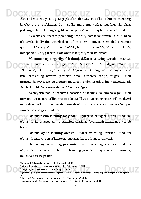 fikrlashdan iborat, ya'ni u pedagogik ta'sir etish usullari bo‘lib, ta'lim mazmunining
tarkibiy   qismi   hisoblanadi.   Bu   metodlarning   o‘ziga   xosligi   shundaki,   ular   faqat
pedagog va talabalarning birgalikda faoliyat ko‘rsatishi orqali amalga oshiriladi.
Kelajakda   ta'lim   taraqqiyotining   haqqoniy   harakatlantiruvchi   kuch   sifatida
o‘qituvchi   faoliyatini   yangilashga,   ta'lim-tarbiya   jarayonini   maqbul   (optimal)
qurishga,   talaba   yoshlarda   hur   fikrlilik,   bilimga   chanqoqlik,   Vatanga   sodiqlik,
insonparvarlik tuyg‘ularini shakllantirishga ijobiy ta'sir ko‘rsatadi.
Muammoning   o‘rganilganlik   darajasi. Syujet   va   uning   unsurlari   mavzusi
adabiyotshunoslik   nazariyasiga   oid   tadqiqotlarda   o‘rganilgan.   Xususan,
I.Sultonov 1
,   H.Umurov 2
,   T.Boboyev 3
,   D.Quronov 4
,   A.Ulug‘ov 5
,   E.Xudoyberdiyev 6
kabi   olimlarning   nazariy   qarashlari   orqali   atroflicha   tadqiq   etilgan.   Ushbu
manbalarda   syujet   haqida   umumiy   ma'lumot,   syujet   turlari,   uning   komponentlari,
fabula, konflikt kabi masalalarga e'tibor qaratilgan.
Adabiyotshunoslik   nazariyasi   sohasida   o`rganilishi   muhim   sanalgan   ushbu
mavzuni,   ya`ni   oliy   ta’lim   muassasalarida   “Syujet   va   uning   unsurlari”   modulini
innovatsion ta’lim texnologiyalari asosida o‘qitish mazkur jarayon samaradorligini
yanada oshirishga xizmat qiladi.
Bitiruv   loyiha   ishining   maqsadi   -   “Syujet   va   uning   unsurlari”   modulini
o‘qitishda   innovatsion   ta’lim   texnologiyalaridan   foydalanish   mazmunini   yoritib
berish. 
Bitiruv   loyiha   ishining   ob’ekti :   “Syujet   va   uning   unsurlari”   modulini
o‘qitishda innovatsion ta’lim texnologiyalaridan foydalanish jarayoni.
Bitiruv   loyiha   ishining   predmeti:   “Syujet   va   uning   unsurlari”   modulini
o‘qitishda   innovatsion   ta’lim   texnologiyalaridan   foydalanish   mazmuni,
imkoniyatlari va yo‘llari.
1
Sultonov I. Adabiyot nazariyasi. - Т.: O’qituvchi, 2005.
2
Бобоев Т. Адабиётшунослик асослари. – Т.: “Ўзбекистон”, 2000.
3
УмуровҲ. Адабиёт назарияси. - Т.: “ Шарқ” .  2003.
4
Қуронов   Д.   Адабиётшуносликка   кириш.   -   Т.:   «А.Қодирий   номидаги   халқ   мероси   нашриёти»   нашриёти,
2004.   .
5
 Улуғов А.Адабиётшуносликка кириш. – Т.: “Университет”, 2005.
6
 ХудойбердиевЭ. Адабиётшуносликка кириш. – Т.: . ЎАЖБНТ нашриёти, 2003.
4 