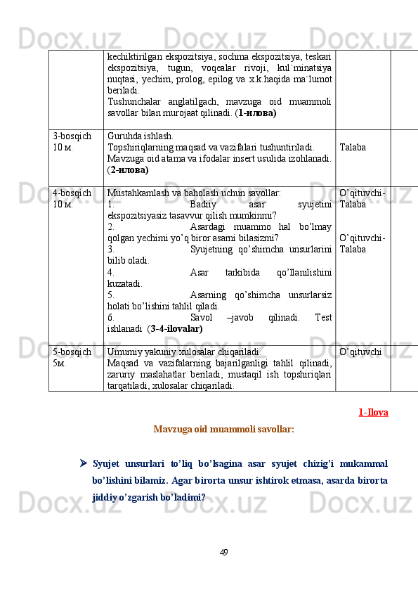 kechiktirilgan ekspozitsiya, sochma ekspozitsiya, teskari
ekspozitsiya,   tugun,   voqealar   rivoji,   kul`minatsiya
nuqtasi,  yechim,  prolog,  epilog  va  x.k. haqida  ma`lumot
beriladi.
Tushunchalar   anglatilgach ,   mavzuga   oid   muammoli
savollar bilan murojaat qilinadi. ( 1-илова)
3-bosqich
10 м. Guruhda ishlash.
Topshiriqlarning maqsad va vazifalari tushuntir iladi .
Mavzuga oid atama va ifodalar insert usulida izohlanadi .
( 2 -илова) Talaba
4-bosqich
1 0  м. Mustahkamlash va baholash uchun savollar:
1. Badiiy   asar   syujetini
ekspozitsiyasiz tasavvur qilish mumkinmi?
2. Asardagi   muammo   hal   bo’lmay
qolgan  y echimi yo’q biror asarni bilasizmi?
3. Syujetning   qo’shimcha   unsurlarini
bilib oladi.
4. Asar   tarkibida   qo’llanilishini
kuzatadi.
5. Asarning   qo’shimcha   unsurlarsiz
holati bo’lishini tahlil qiladi.
6. Savol   –javob   qilinadi.   Test
ishlanadi   ( 3 - 4-ilovalar ) O’qituvchi-
Talaba 
O’qituvchi-
Talaba
5-bosqich
5м. Umumiy yakuniy xulosalar chiqariladi.
Maqsad   va   vazifalarning   bajarilganligi   tahlil   qilinadi,
zaruriy   maslahatlar   beriladi,   mustaqil   ish   topshiriqlari
tarqatiladi, xulosalar chiqariladi. O’qituvchi
1   -Ilova   
Mavzuga oid muammol i savollar :
 Syujet   unsurlari   to’liq   bo’lsagina   asar   syujet   chizig’i   mukammal
bo’lishini bilamiz. Agar birorta unsur ishtirok etmasa, asarda birorta
jiddiy o’zgarish bo’ladimi?
49 