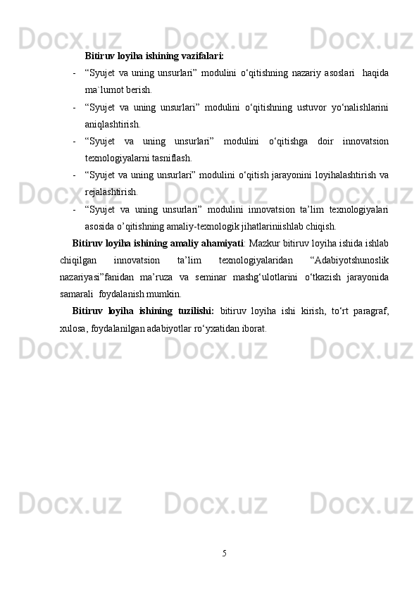 Bitiruv loyiha ishining vazifalari:
- “Syujet   va   uning   unsurlari”   modulini   o‘qitishning   nazariy   asoslari     haqida
ma`lumot berish.
- “Syujet   va   uning   unsurlari”   modulini   o‘qitishning   ustuvor   yo‘nalishlarini
aniqlashtirish. 
- “Syujet   va   uning   unsurlari”   modulini   o‘qitishga   doir   innovatsion
texnologiyalarni tasniflash.
- “Syujet va uning unsurlari” modulini  o‘qitish jarayonini loyihalashtirish va
rejalashtirish.
- “Syujet   va   uning   unsurlari”   modulini   innovatsion   ta’lim   texnologiyalari
asosida o’qitishning amaliy-texnologik jihatlariniishlab chiqish.
Bitiruv loyiha ishining amaliy ahamiyati :  M azkur bitiruv loyiha ishida ishlab
chiqilgan   innovatsion   ta’lim   texnologiyalaridan   “Adabiyotshunoslik
nazariyasi”fanidan   ma’ruza   va   seminar   mashg‘ulotlarini   o‘tkazish   jarayonida
samarali  foydalanish mumkin.
Bitiruv   loyiha   ishining   tuzilishi:   bitiruv   loyiha   ishi   kirish,   to‘rt   paragraf,
xulosa, foydalanilgan adabiyotlar ro‘yxatidan iborat.
5 