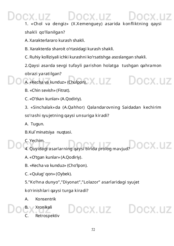 1.   « Chol   v a   d e ngiz»   ( X .X em e ngu ey )   asarida   k onfl ik t ning   qay si
shak li  qo’llanilgan?
A. Xarakterlararo kurash shakli.
B. Xarakterda sharoit o’rtasidagi kurash shakli.
C. Ruhiy kolliziyali ichki kurashni ko’rsatishga asoslangan shakli.
2. Q ay si   asarda   sev gi   t ufay li   parish on   holat ga     t ushgan  qahramon
obrazi y arat ilgan?
A. «Kecha va kunduz» (Chulpon).
B. «Chin sevish» (Fitrat).
C. «O’tkan kunlar» (A.Qodiriy).
3.   « Sinchalak » da   (A .Qahhor)   Qalandarov ning   Saidadan   k echirim
s o’ rashi sy ujet ning qay si unsuriga k iradi?
A.  Tugun.
B.Kul`minatsiya  nuqtasi.
C .  Ye chim.
4. Quy idagi asarlarning qay si birida prolog mav jud?
A. «O’tgan kunlar» (A.Qodiriy).
B. «Kecha va kund u z» (Ch o’ lpon).
C. « Q ulug’ qon» (Oybek).
5.” Ko‘hna duny o” ,” Diy onat ” ,” Lolazor”  asarlaridagi sy ujet  
k o‘rinishlari qay si t urga k iradi?
A. Konsentrik
B. Xronikali
C. Retrospektiv
52 