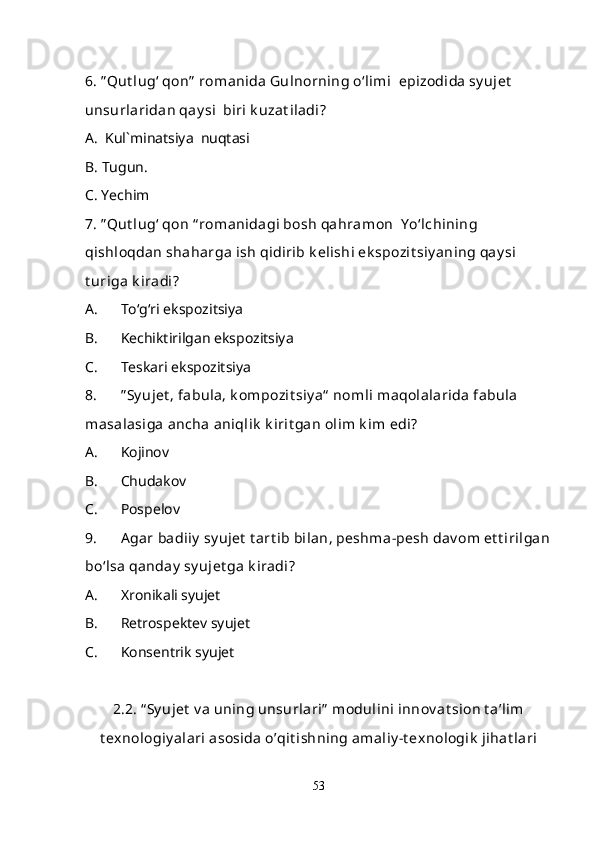 6. ” Qut lug‘ qon”  romanida Gulnorning o‘limi  epizodida sy ujet  
unsurlaridan qay si  biri k uzat iladi ?
A.  Kul`minatsiya  nuqtasi 
B. Tugun.
C. Yechim
7. ” Qut lug‘ qon “ romanidagi bosh qahramon  Y o‘lchining 
qishloqdan shaharga ish qidirib k elishi ek spozit siy aning qay si 
t uriga k iradi?
A. To‘g‘ri ekspozitsiya
B. Kechiktirilgan ekspozitsiya
C. Teskari ekspozitsiya
8. ” Sy ujet , fabula, k ompozit siy a“  nomli maqolalarida fabula 
masalasiga ancha aniqlik  k irit gan olim k im edi?
A. Kojinov
B. Chudakov
C. Pospelov
9. Agar badiiy  sy ujet  t art ib bilan, peshma-pesh dav om et t irilgan
bo‘lsa qanday  sy ujet ga k iradi?
A. Xronikali syujet
B. Retrospektev syujet
C. Konsentrik syujet
2.2. “ Sy ujet  v a uning unsurlari”  modulini innov at sion t a’lim
t exnologiy alari asosida o’qit ishning amaliy -t exnologik  jihat lari
53 