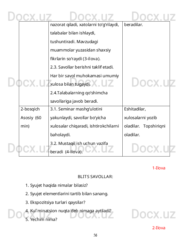 nazorat qiladi, xatolarni to‘g‘rilaydi, 
talabalar bilan ishlaydi, 
tushuntiradi. Mavzudagi 
muammolar yuzasidan shaxsiy 
fikrlarin so‘raydi  (3-ilov a).  
2.3. Savollar berishni taklif etadi. 
Har bir savol muhokamasi umumiy 
xulosa bilan tugaydi. 
2.4.Talabalarning qo‘shimcha 
savollariga javob beradi. beradilar.
2-bosqich 
Asosiy  (60 
min) 3.1. Seminar mashg‘ulotini 
yakunlaydi, savollar bo‘yicha 
xulosalar chiqaradi, ishtirokchilarni 
baholaydi. 
3.2. Mustaqil ish uchun vazifa 
beradi   (4-ilov a). Eshitadilar, 
xulosalarni yozib 
oladilar.   Topshiriqni 
oladilar.
1-Ilova
BLITS SA VOLLA R:
1. Syujet haqida nimalar bilasiz?
2. Syujet elementlarini tartib bilan sanang.
3. Ekspozitsiya turlari qaysilar?
4. Kul`minatsion nuqta deb nimaga aytiladi?
5. Yechim nima?
2-Ilova
56 