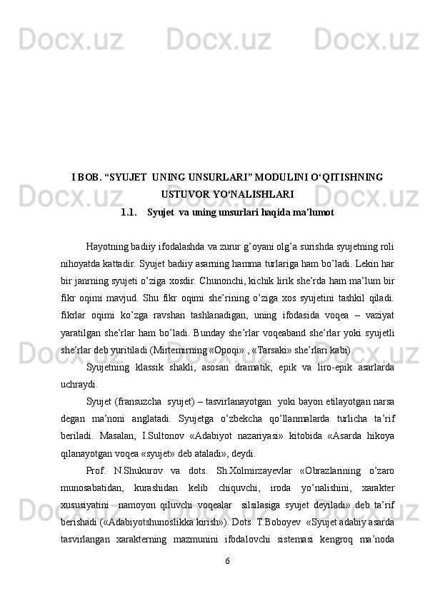 I BOB. “SYUJET  UNING UNSURLARI” MODULINI O‘QITISHNING
USTUVOR YO‘NALISHLARI
1.1. Syujet  va uning unsurlari haqida ma'lumot
Hayotning badiiy ifodalashda va zurur g’oyani olg’a surishda syujetning roli
nihoyatda kattadir. Syujet badiiy asarning hamma turlariga ham bo’ladi. Lekin har
bir janrning syujeti o’ziga xosdir. Chunonchi, kichik lirik she’rda ham ma’lum bir
fikr   oqimi   mavjud.   Shu   fikr   oqimi   she’rining   o’ziga   xos   syujetini   tashkil   qiladi.
fikrlar   oqimi   ko’zga   ravshan   tashlanadigan,   uning   ifodasida   voqea   –   vaziyat
yaratilgan   she’rlar   ham   bo’ladi.   Bunday   she’rlar   voqeaband   she’rlar   yoki   syujetli
she’rlar deb yuritiladi (Mirtemirning «Opoqi» , «Tarsaki» she’rlari kabi)
Syujetning   klassik   shakli,   asosan   dramatik,   epik   va   liro-epik   asarlarda
uchraydi. 
Syujet (fransuzcha  syujet) – tasvirlanayotgan   yoki bayon etilayotgan narsa
degan   ma’noni   anglatadi.   Syujetga   o’zbekcha   qo’llanmalarda   turlicha   ta’rif
beriladi.   Masalan,   I.Sultonov   «Adabiyot   nazariyasi»   kitobida   «Asarda   hikoya
qilanayotgan voqea «syujet» deb ataladi», deydi.
Prof.   N.Shukurov   va   dots.   Sh.Xolmirzayevlar   «Obrazlarining   o’zaro
munosabatidan,   kurashidan   kelib   chiquvchi,   iroda   yo’nalishini,   xarakter
xususiyatini     namoyon   qiluvchi   voqealar     silsilasiga   syujet   deyiladi»   deb   ta’rif
berishadi («Adabiyotshunoslikka kirish»). Dots. T.Boboyev  «Syujet adabiy asarda
tasvirlangan   xarakterning   mazmunini   ifodalovchi   sistemasi   kengroq   ma’noda
6 