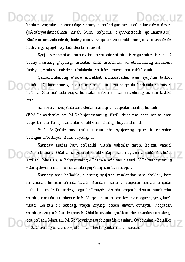 konkret   voqealar   chizmasidagi   namoyon   bo’ladigan   xarakterlar   tarixidir»   deydi.
(«Adabiyotshunoslikka   kirish   kursi   bo’yicha   o’quv-metodik   qo’llanmalar»).
Shularni   umumlashtirib,   badiiy   asarda   voqealar   va   xarakterning   o’zaro   uyushishi
hodisasiga syujet  deyiladi deb ta’rif berish.
Syujet  yozuvchiga asarning butun materialini  biriktirishga imkon beradi. U
badiiy   asarning   g’oyasiga   nisbatan   shakl   hisoblansa   va   obrazlarning   xarakteri,
faoliyati, iroda yo’nalishini ifodalashi  jihatidan  mazmunni tashkil etadi.
Qahramonlarning   o’zaro   murakkab   munosabatlari   asar   syujetini   tashkil
qiladi.     Qahramonning   o’zaro   munosabatlari   esa   voqeada   hodisada   namoyon
bo’ladi.   Shu   ma’noda   voqea-hodisalar   sistemasi   asar   syujetining   asosini   tashkil
etadi. 
Badiiy asar syujetida xarakterlar mantiqi va voqealar mantiqi bo’ladi. 
(F.M.Golovchenko   va   M.Qo’shjonovlarning   fikri)   chinakam   asar   san’at   asari
voqealar, albatta, qahramonlar xarakterini ochishga buysundiriladi. 
Prof.   M.Qo’shjonov   realistik   asarlarda   syujetning   qator   ko’rinishlari
borligini ta’kidlaydi.  Bular quyidagilar:
Shunday   asarlar   ham   bo’ladiki,   ularda   vakealar   tartibi   ko’zga   yaqqol
tashlanib turadi. Odatda, sarguzasht xarakteridagi asarlar syujetida xuddi shu holat
seziladi. Masalan, A.Belyayevning «Odam-Amfibiya» qissasi, X.To’xtaboyevning
«Sariq devni minib…» romanida syujetning shu turi mavjud.
Shunday   asar   bo’ladiki,   ularning   syujetda   xarakterlar   ham   shaklan,   ham
mazmunan   birinchi   o’rinda   turadi.   Bunday   asarlarda   voqealar   tizmasi   u   qadar
tashkil   qiluvchilik   kuchiga   ega   bo’lmaydi.   Asarda   voqea-hodisalar   xarakterlar
mantiqi   asosida   tartiblashtiriladi.   Voqealar   tartibi   esa   tez-tez   o’zgarib,   yangilanib
turadi.   Ba’zan   bir   bobdagi   voqea   keyingi   bobda   davom   etmaydi.   Voqeadan
mantiqan voqea kelib chiqmaydi. Odatda, avtobiografik asarlar shunday xarakterga
ega bo’ladi. Masalan, M.Gor’kiyning avtobiografik qissalari, Oybekning «Bolalik»
N.Safarovning «Navro’z», «Ko’rgan -kechirganlarim» va xakozo.
7 
