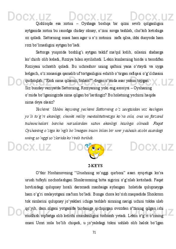 Qishloqda   esa   xotini   –   Oyshaga   boshqa   bir   qizni   sevib   qolganligini
aytganida xotini bu isnodga chiday olmay, o‘zini suvga tashlab, cho‘kib ketishiga
oz qoladi. Sattorning onasi ham agar u o‘z xotinini   xafa qilsa, ikki dunyoda ham
rozi bo‘lmasligini aytgan bo‘ladi. 
Sattorga   yuqorida   boshlig‘i   aytgan   taklif   ma'qul   kelib,   oilasini   shaharga
ko‘chirib olib keladi, Roziya bilan ayrilishsdi. Lekin kunlarning birida u tasodifan
Roziyani   uchratib   qoladi.   Bu   uchrashuv   uning   qalbini   yana   o‘rtaydi   va   uyga
kelgach, o‘z xonasiga qamalib uf tortganligini eshitib o‘tirgan rafiqasi o‘g‘ilchasini
quchoqlab, “Endi nima qilamiz, bolam?”-degan o‘rnida asar yakun topgan.
Siz bunday vaziyatda Sattorning, Roziyaning yoki eng asosiysi – Oyshaning 
o‘rnida bo‘lganingizda nima qilgan bo‘lardingiz? Bu holatning yechimi haqida 
nima deya olasiz?
Yechimi:   Ushbu   keysning   yechimi   Sattorning   o‘z   sevgisidan   voz   kechgan
yo‘li   to‘g‘ri   ekanligi,   chunki   milliy   mentalitetimizga   ko‘ra   oila,   ona   va   farzand
tushunchalari   barcha   narsalardan   ustun   ekanligi   hisobga   olinadi.   Faqat
Oyshaning o‘ziga ko‘ngli bo‘lmagan inson bilan bir umr yashash azobi asardagi
uning so‘nggi so‘zlarida ko‘rinib turibdi.
 
  2-KEYS
O‘tkir   Hoshimovning   “Urushning   so‘nggi   qurboni”   asari   syujetiga   ko‘ra
urush  tufayli  nochorlashgan  Shoikromning bitta sigirini   o‘g‘rilab  ketishadi.  Faqat
hovlisidagi   qulupnay   hosili   daromadi   manbaiga   aylangan     holatida   qulupnayga
ham o‘g‘ri oralayotgani ma'lum bo‘ladi. Bunga chora ko‘rish maqsadida Shoikrom
tok   simlarini   qulupnay   jo‘yaklari   ichiga   tashlab   simning   narigi   uchini   tokka   ulab
qo‘yib,   dam   olgani   yotganida   birdaniga   qichqirgan   ovozdan   o‘zining   qilgan   ishi
mudhish oqibatga olib kelishi mumkinligini tushunib yetadi. Lekin o‘g‘ri o‘zining
onasi   Umri   xola   bo‘lib   chiqadi,   u   jo‘yakdagi   tokni   ushlab   olib   halok   bo‘lgan
71 