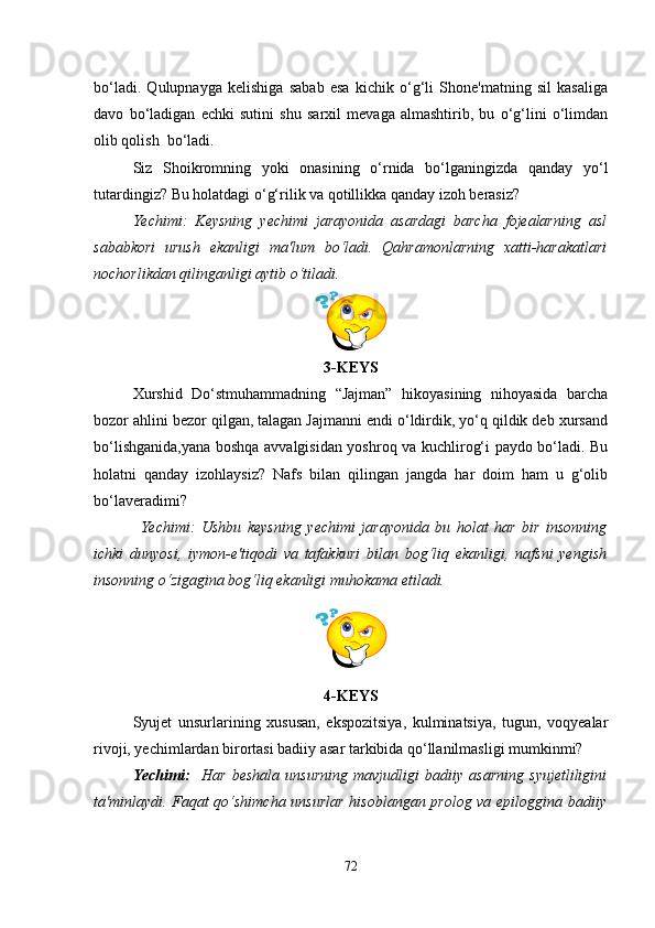 bo‘ladi.   Qulupnayga   kelishiga   sabab   esa   kichik   o‘g‘li   Shone'matning   sil   kasaliga
davo   bo‘ladigan   echki   sutini   shu   sarxil   mevaga   almashtirib,   bu   o‘g‘lini   o‘limdan
olib qolish  bo‘ladi. 
Siz   Shoikromning   yoki   onasining   o‘rnida   bo‘lganingizda   qanday   yo‘l
tutardingiz? Bu holatdagi o‘g‘rilik va qotillikka qanday izoh berasiz?
Yechimi:   Keysning   yechimi   jarayonida   asardagi   barcha   fojealarning   asl
sababkori   urush   ekanligi   ma'lum   bo‘ladi.   Qahramonlarning   xatti-harakatlari
nochorlikdan qilinganligi aytib o‘tiladi.
3-KEYS
Xurshid   Do‘stmuhammadning   “Jajman”   hikoyasining   nihoyasida   barcha
bozor ahlini bezor qilgan, talagan Jajmanni endi o‘ldirdik, yo‘q qildik deb xursand
bo‘lishganida,yana boshqa avvalgisidan yoshroq va kuchlirog‘i paydo bo‘ladi. Bu
holatni   qanday   izohlaysiz?   Nafs   bilan   qilingan   jangda   har   doim   ham   u   g‘olib
bo‘laveradimi?
Yechimi:   Ushbu   keysning   yechimi   jarayonida   bu   holat   har   bir   insonning
ichki   dunyosi,   iymon-e'tiqodi   va   tafakkuri   bilan   bog‘liq   ekanligi,   nafsni   yengish
insonning o‘zigagina bog‘liq ekanligi muhokama etiladi.
4-KEYS
Syujet   unsurlarining   xususan,   ekspozitsiya,   kulminatsiya,   tugun,   voqyealar
rivoji, yechimlardan birortasi badiiy asar tarkibida qo‘llanilmasligi mumkinmi? 
Yechimi:     Har   beshala   unsurning   mavjudligi   badiiy   asarning   syujetliligini
ta'minlaydi. Faqat qo‘shimcha unsurlar hisoblangan prolog va epiloggina badiiy
72 