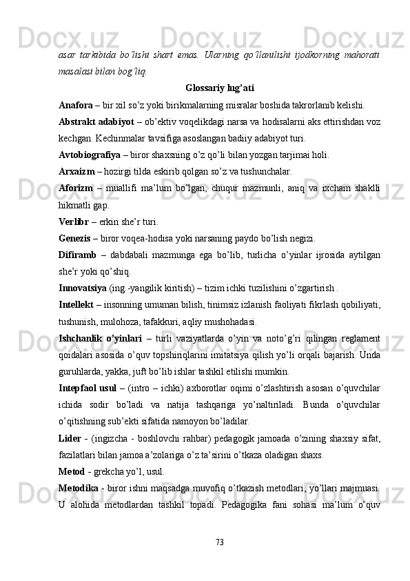 asar   tarkibida   bo‘lishi   shart   emas.   Ularning   qo‘llanilishi   ijodkorning   mahorati
masalasi bilan bog‘liq. 
Glossariy lug’ati
Anafora  – bir xil so’z yoki birikmalarning misralar boshida takrorlanib kelishi.
Abstrakt adabiyot  – ob’ektiv voqelikdagi narsa va hodisalarni aks ettirishdan voz
kechgan. Kechinmalar tavsifiga asoslangan badiiy adabiyot turi.
Avtobiografiya  – biror shaxsning o’z qo’li bilan yozgan tarjimai holi.
Arxaizm  – hozirgi tilda eskirib qolgan so’z va tushunchalar.
Aforizm   –   muallifi   ma’lum   bo’lgan,   chuqur   mazmunli,   aniq   va   ixcham   shaklli
hikmatli gap.
Verlibr  – erkin she’r turi.
Genezis  – biror voqea-hodisa yoki narsaning paydo bo’lish negizi.
Difiramb   –   dabdabali   mazmunga   ega   bo’lib,   turlicha   o’yinlar   ijrosida   aytilgan
she’r yoki qo’shiq.
Innovatsiya  (ing.-yangilik kiritish) – tizim ichki tuzilishini o’zgartirish .
Intellekt  – insonning umuman bilish, tinimsiz izlanish faoliyati fikrlash qobiliyati,
tushunish, mulohoza, tafakkuri, aqliy mushohadasi.
Ishchanlik   o’yinlari   –   turli   vaziyatlarda   o’yin   va   noto’g’ri   qilingan   reglament
qoidalari asosida o’quv topshiriqlarini imitatsiya qilish yo’li orqali bajarish. Unda
guruhlarda, yakka, juft bo’lib ishlar tashkil etilishi mumkin.
Intерfaol  usul   – (intro – ichki)  axborotlar  oqimi  o’zlashtirish  asosan  o’quvchilar
ichida   sodir   bo’ladi   va   natija   tashqariga   yo’naltiriladi.   Bunda   o’quvchilar
o’qitishning sub’ekti sifatida namoyon bo’ladilar. 
Lider -   (ingizcha  - boshlovchi  rahbar)  pedagogik jamoada o’zining shaxsiy  sifat,
fazilatlari bilan jamoa a’zolariga o’z ta’sirini o’tkaza oladigan shaxs.
Metod -  grekcha yo’l, usul. 
Metodika   - biror ishni maqsadga muvofiq o’tkazish metodlari, yo’llari majmuasi.
U   alohida   metodlardan   tashkil   topadi.   Pedagogika   fani   sohasi   ma’lum   o’quv
73 