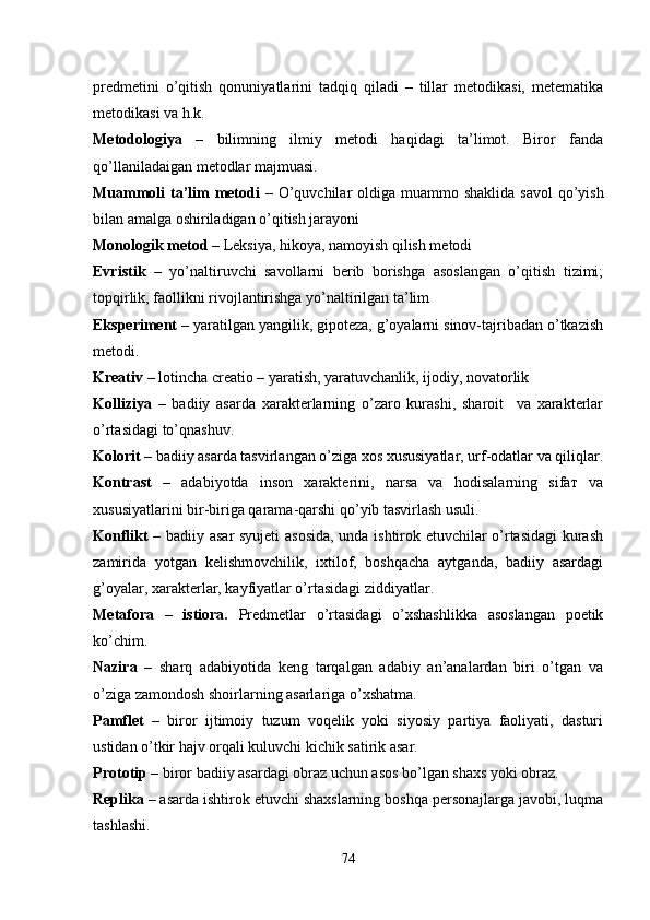 predmetini   o’qitish   qonuniyatlarini   tadqiq   qiladi   –   tillar   metodikasi,   metematika
metodikasi va h.k.
Metodologiya   –   bilimning   ilmiy   metodi   haqidagi   ta’limot.   Biror   fanda
qo’llaniladaigan metodlar majmuasi.
Muammoli ta’lim metodi  –   O’quvchilar oldiga muammo shaklida   savol   qo’yish
bilan amalga oshiriladigan o’qitish jarayoni
Monologik metod –   Leksiya, hikoya, namoyish qilish metodi
Evristik   –   yo’naltiruvchi   savollarni   berib   borishga   asoslangan   o’qitish   tizimi;
topqirlik, faollikni rivojlantirishga yo’naltirilgan ta’lim
Eksperiment –  yaratilgan yangilik, gipoteza, g’oyalarni sinov-tajribadan o’tkazish
metodi.
Kreativ –  lotincha creatio   –   yaratish, yaratuvchanlik, ijodiy, novatorlik 
Kolliziya   –   badiiy   asarda   xarakterlarning   o’zaro   kurashi,   sharoit     va   xarakterlar
o’rtasidagi to’qnashuv.
Kolorit  – badiiy asarda tasvirlangan o’ziga xos xususiyatlar, urf-odatlar va qiliqlar.
Kontrast   –   adabiyotda   inson   xarakterini,   narsa   va   hodisalarning   sifaт   va
xususiyatlarini bir-biriga qarama-qarshi qo’yib tasvirlash usuli.
Konflikt   – badiiy asar syujeti  asosida, unda ishtirok etuvchilar o’rtasidagi kurash
zamirida   yotgan   kelishmovchilik,   ixtilof,   boshqacha   aytganda,   badiiy   asardagi
g’oyalar, xarakterlar, kayfiyatlar o’rtasidagi ziddiyatlar.
Metafora   –   istiora.   Predmetlar   o’rtasidagi   o’xshashlikka   asoslangan   poetik
ko’chim.
Nazira   –   sharq   adabiyotida   keng   tarqalgan   adabiy   an’analardan   biri   o’tgan   va
o’ziga zamondosh shoirlarning asarlariga o’xshatma.
Pamflet   –   biror   ijtimoiy   tuzum   voqelik   yoki   siyosiy   partiya   faoliyati,   dasturi
ustidan o’tkir hajv orqali kuluvchi kichik satirik asar.
Prototip  – biror badiiy asardagi obraz uchun asos bo’lgan shaxs yoki obraz.
Replika –  asarda ishtirok etuvchi shaxslarning boshqa personajlarga javobi, luqma
tashlashi.
74 
