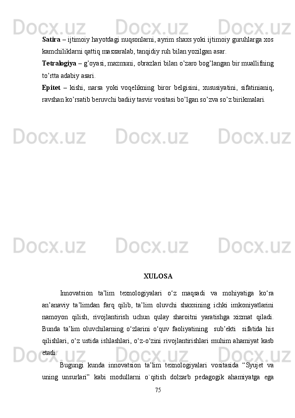 Satira  – ijtimoiy hayotdagi nuqsonlarni, ayrim shaxs yoki ijtimoiy guruhlarga xos
kamchiliklarni qattiq masxaralab, tanqidiy ruh bilan yozilgan asar.
Tetralogiya  – g’oyasi, mazmuni, obrazlari bilan o’zaro bog’langan bir muallifning
to’rtta adabiy asari.
Epitet   –   kishi,   narsa   yoki   voqelikning   biror   belgisini,   xususiyatini,   sifatinianiq,
ravshan ko’rsatib beruvchi badiiy tasvir vositasi bo’lgan so’zva so’z birikmalari.
XULOSA
Innovatsion   ta’lim   texnologiyalari   o‘z   maqsadi   va   mohiyatiga   ko‘ra
an’anaviy   ta’limdan   farq   qilib,   ta’lim   oluvchi   shaxsining   ichki   imkoniyatlarini
namoyon   qilish,   rivojlantirish   uchun   qulay   sharoitni   yaratishga   xizmat   qiladi.
Bunda   ta’lim   oluvchilarning   o‘zlarini   o‘quv   faoliyatining     sub’ekti     sifatida   his
qilishlari, o‘z ustida  ishlashlari, o‘z-o‘zini  rivojlantirishlari  muhim  ahamiyat  kasb
etadi. 
Bugungi   kunda   innovatsion   ta’lim   texnologiyalari   vositasida   “Syujet   va
uning   unsurlari”   kabi   modullarni   o`qitish   dolzarb   pedagogik   ahamiyatga   ega
75 