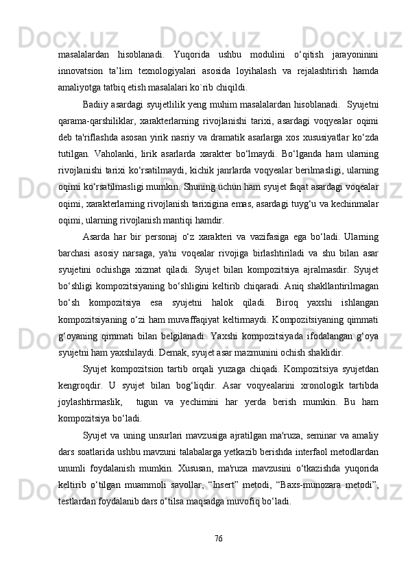 masalalardan   hisoblanadi.   Yuqorida   ushbu   modulini   o‘qitish   jarayoninini
innovatsion   ta’lim   texnologiyalari   asosida   loyihalash   va   rejalashtirish   hamda
amaliyotga tatbiq etish masalalari ko`rib chiqildi. 
Badiiy asardagi syujetlilik yeng muhim masalalardan hisoblanadi.   Syujetni
qarama-qarshiliklar,   xarakterlarning   rivojlanishi   tarixi,   asardagi   voqyealar   oqimi
deb ta'riflashda  asosan  yirik nasriy va dramatik asarlarga xos  xususiyatlar  ko‘zda
tutilgan.   Vaholanki,   lirik   asarlarda   xarakter   bo‘lmaydi.   Bo‘lganda   ham   ularning
rivojlanishi tarixi ko‘rsatilmaydi, kichik janrlarda voqyealar berilmasligi, ularning
oqimi ko‘rsatilmasligi mumkin. Shuning uchun ham syujet faqat asardagi voqealar
oqimi, xarakterlarning rivojlanish tarixigina emas, asardagi tuyg‘u va kechinmalar
oqimi, ularning rivojlanish mantiqi hamdir. 
Asarda   har   bir   personaj   o‘z   xarakteri   va   vazifasiga   ega   bo‘ladi.   Ularning
barchasi   asosiy   narsaga,   ya'ni   voqealar   rivojiga   birlashtiriladi   va   shu   bilan   asar
syujetini   ochishga   xizmat   qiladi.   Syujet   bilan   kompozitsiya   ajralmasdir.   Syujet
bo‘shligi  kompozitsiyaning bo‘shligini keltirib chiqaradi. Aniq shakllantirilmagan
bo‘sh   kompozitsiya   esa   syujetni   halok   qiladi.   Biroq   yaxshi   ishlangan
kompozitsiyaning o‘zi ham muvaffaqiyat keltirmaydi. Kompozitsiyaning qimmati
g‘oyaning   qimmati   bilan   belgilanadi.   Yaxshi   kompozitsiyada   ifodalangan   g‘oya
syujetni ham yaxshilaydi. Demak, syujet asar mazmunini ochish shaklidir. 
Syujet   kompozitsion   tartib   orqali   yuzaga   chiqadi.   Kompozitsiya   syujetdan
kengroqdir.   U   syujet   bilan   bog‘liqdir.   Asar   voqyealarini   xronologik   tartibda
joylashtirmaslik,     tugun   va   yechimini   har   yerda   berish   mumkin.   Bu   ham
kompozitsiya bo‘ladi.
Syujet   va   uning   unsurlari   mavzusiga   ajratilgan   ma'ruza,   seminar   va   amaliy
dars soatlarida ushbu mavzuni talabalarga yetkazib berishda interfaol metodlardan
unumli   foydalanish   mumkin.   Xususan,   ma'ruza   mavzusini   o‘tkazishda   yuqorida
keltirib   o‘tilgan   muammoli   savollar,   “Insert”   metodi,   “Baxs-munozara   metodi”,
testlardan foydalanib dars o‘tilsa maqsadga muvofiq bo‘ladi. 
76 