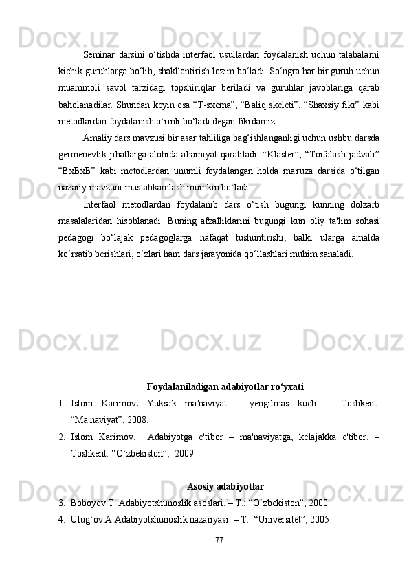 Seminar   darsini   o‘tishda   interfaol   usullardan   foydalanish   uchun   talabalarni
kichik guruhlarga bo‘lib, shakllantirish lozim bo‘ladi. So‘ngra har bir guruh uchun
muammoli   savol   tarzidagi   topshiriqlar   beriladi   va   guruhlar   javoblariga   qarab
baholanadilar. Shundan keyin esa “T-sxema”, “Baliq skeleti”, “Shaxsiy fikr” kabi
metodlardan foydalanish o‘rinli bo‘ladi degan fikrdamiz.
Amaliy dars mavzusi bir asar tahliliga bag‘ishlanganligi uchun ushbu darsda
germenevtik   jihatlarga   alohida   ahamiyat   qaratiladi.   “Klaster”,   “Toifalash   jadvali”
“BxBxB”   kabi   metodlardan   unumli   foydalangan   holda   ma'ruza   darsida   o‘tilgan
nazariy mavzuni mustahkamlash mumkin bo‘ladi. 
Interfaol   metodlardan   foydalanib   dars   o‘tish   bugungi   kunning   dolzarb
masalalaridan   hisoblanadi.   Buning   afzalliklarini   bugungi   kun   oliy   ta'lim   sohasi
pedagogi   bo‘lajak   pedagoglarga   nafaqat   tushuntirishi,   balki   ularga   amalda
ko‘rsatib berishlari, o‘zlari ham dars jarayonida qo‘llashlari muhim sanaladi.
Foydalaniladigan ad abiyotlar ro‘yxati
1. Islom   Karimov .   Yuksak   ma'naviyat   –   yengilmas   kuch.   –   Toshkent:
“Ma'naviyat”, 2008.
2. Islom   Karimov.     Adabiyotga   e'tibor   –   ma'naviyatga,   kelajakka   e'tibor.   –
Toshkent: “O‘zbekiston”,  2009.
Asosiy adabiyotlar
3. Boboyev T. Adabiyotshunoslik asoslari. – T.: “O‘zbekiston”, 2000. 
4. Ulug‘ov A.Adabiyotshunoslik nazariyasi. – T.: “Universitet”, 2005    
77 