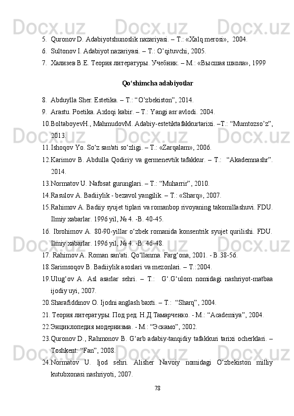 5. Quronov D. Adabiyotshunoslik nazariyasi. – T.: «Xalq merosi»,  2004.
6. Sultonov I. Adabiyot nazariyasi. – T.: O’qituvchi, 2005.
7. Хализев В.Е. Теория литературы. Учебник.  –  М.: «Высшая школа», 1999
Qo‘shimcha adabiyotlar
8. Abduylla Sher. Estetika. – T.: “O’zbekiston”, 2014.
9. Arastu. Poetika. Axloqi kabir. – T.: Yangi asr avlodi. 2004.
10. BoltaboyevH., MahmudovM. Adabiy-estetiktafakkurtarixi. –T.: “Mumtozso’z”,
2013.
11. Ishoqov Yo. So‘z san'ati so‘zligi. – T.: «Zarqalam», 2006.
12. Karimov B. Abdulla Qodiriy va germenevtik tafakkur. – T.:    “Akademnashr”.
2014.
13. Normatov U. Nafosat gurunglari. – T.: “Muharrir”, 2010.
14. Rasulov A. Badiiylik - bezavol yangilik. – T.: «Sharq», 2007.
15. Rahimov A. Badiiy syujet tiplari va romanbop rivoyaning takomillashuvi. FDU.
Ilmiy xabarlar. 1996 yil, № 4. -B. 40-45.
16.   Ibrohimov  A. 80-90-yillar   o‘zbek  romanida  konsentrik  syujet   qurilishi.  FDU.
Ilmiy xabarlar. 1996 yil, № 4. -B. 46-48.
17.  Rahimov A. Roman san'ati. Qo‘llanma.  Farg‘ona, 2001. - B.38-56.
18. Sarimsoqov B. Badiiylik asoslari va mezonlari. – T.:2004.
19. Ulug‘ov   A.   Asl   asarlar   sehri.   –   T.:     G‘.G‘ulom   nomidagi   nashriyot-matbaa
ijodiy uyi, 2007.
20. Sharafiddinov O. Ijodni anglash baxti. – T.:  “Sharq”, 2004.
21.   Теория литературы. Под ред. Н.Д.Тамарченко. - М.: “ Academiya ”, 2004.
22. Энциклопедия   модернизма . -  М .: “ Эскамо ”, 2002.
23. Quronov D., Rahmonov B. G‘arb adabiy-tanqidiy tafakkuri tarixi ocherklari. –
Toshkent: “Fan”, 2008.
24. Normatov   U.   Ijod   sehri.   Alisher   Navoiy   nomidagi   O‘zbekiston   milliy
kutubxonasi nashriyoti, 2007.
78 