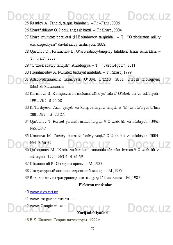 25. Rasulov A. Tanqid, talqin, baholash. – T.: «Fan», 2006.
26. Sharafiddinov O. Ijodni anglash baxti. – T.: Sharq, 2004.
27. Sharq   mumtoz   poetikasi   (H.Boltaboyev   talqinida).   –   T.:   “O‘zbekiston   milliy
ensiklopediyasi” davlat ilmiy nashriyoti, 2008.
28. Quronov D., Rahmonov B. G‘arb adabiy-tanqidiy tafakkuri tarixi ocherklari. –
T.: “Fan”, 2008.
29. “O‘zbek adabiy tanqidi”. Antologiya. – T.:  “Turon-Iqbol”, 2011.
30. Hojiahmedov A. Mumtoz badiiyat malohati. – T.: Sharq, 1999
31. Adabiyotshunoslik   nazariyasi.   O‘UM,   O‘zMU,   2011.   O‘zbek   filologiyasi
fakulteti kutubxonasi.
32. Karimova   S.   Kompozitsion   mukammallik   yo‘lida   //   O‘zbek   tili   va   adabiyoti.-
1991.-№6.-B.54-58
33. K.Turdiyeva.   Asar   syujeti   va   kompozitsiyasi   haqida   //   Til   va   adabiyot   ta'limi
2001-№3. - B. 23-27.
34. Qurbonov   T.   Portret   yaratish   uslubi   haqida   //   O‘zbek   tili   va   adabiyoti.-1996.-
№5.-B.47
35. Umarova   M.   Tarixiy   dramada   badiiy   vaqt//   O‘zbek   tili   va   adabiyoti.-2004.-
№4.-B.56-59
36. Qo‘shjonov M. “Kecha  va kunduz” romanida obrazlar tizmasi//  O‘zbek tili va
adabiyoti.-1992.-№3-4.-B.56-59.
37. Шкловский В. О теории прозы. – М.,1983.
38. Литературный энциклопедический словар. – М.,1987.
39. Введение в литературоведение.-под.ред Г.Поспелова. –М.,1987.
Elektron manbalar
40. www    .   ziyo    -   net    .   uz   
41. www. maga zine. rus.  ru……
42. www. Googie.co.uz…..
Xorij  adabiyot lar i
43. В.Е. Хализев Теория литературы. 1999 г .
79 