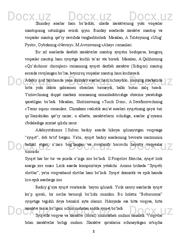 Shunday   asarlar   ham   bo’ladiki,   ularda   xarakterning   yoki   voqealar
mantiqining   ustunligini   sezish   qiyin.   Bunday   asarlarda   xarakter   mantiqi   va
voqealar   mantiqi   qat’iy   ravishda   tenglashtiriladi.   Masalan,   A.Tolstoyning   «Ulug’
Pyotr», Oybekning «Navoiy», M.Avezovning «Abay» romanlari. 
Bir   xil   asarlarda   dastlab   xarakterlar   mantiqi   syujetni   boshqarsa,   kengroq
voqealar   mantiqi   ham   syujetga   kuchli   ta’sir   eta   boradi.   Masalan,   A.Qahhorning
«Qo’shchinor   chiroqlari»   romanning   syujeti   dastlab   xarakter   (Sidiqjon)   mantiqi
asosida rivojlangan bo’lsa, keyinroq voqealar mantiqi ham kuchayadi. 
Adabiy ijod tajribasida  yana shunday  asarlar  ham  uchraydiki, ularning markazida
bitta   yoki   ikkita   qahramon   obrazlari   turmaydi,   balki   butun   xalq   turadi.
Yozuvchining   diqqat   markazi   ommaning   umumlashtirishga   obrazini   yaratishga
qaratilgan   bo’ladi.   Masalan,   Sholoxovning   «Tinch   Don»,   A.Serafimovichning
«Temir  oqim» romanlari. Chinakam  realistik  san’at  asarlari  syujetining qaysi  turi
qo’llanishidan   qat’iy   nazar,   u   albatta,   xarakterlarni   ochishga,   asarlar   g’oyasini
ifodalashga xizmat qilishi zarur. 
Adabiyotshunos   I.Sulton   badiiy   asarda   hikoya   qilinayotgan   voqyeaga
“syujet”,   deb   ta'rif   bergan.   Ya'ni,   syujet   badiiy   asarlarning   bevosita   mazmunini
tashkil   etgan,   o‘zaro   bog‘langan   va   rivojlanib   boruvchi   hayotiy   voqyealar
tizimidir. 
Syujet   har   bir   tur   va   janrda   o‘ziga   xos   bo‘ladi.   G.Pospelov   fikricha,   syujet   lirik
asarga   xos   emas.   Lirik   asarda   kompozitsiya   yetakchi.   Ammo   lirikada   “Syujetli
she'rlar”,   ya'ni   voqyeaband   she'rlar   ham   bo‘ladi.   Syujet   dramatik   va   epik   hamda
liro-epik asarlarga xos. 
Badiiy g‘oya syujet vositasida   bayon qilinadi. Yirik nasriy asarlarda syujet
ko‘p   qirrali,   bir   necha   tarmoqli   bo‘lishi   mumkin.   Bu   holatni   “Boburnoma”
syujetiga   tegishli   deya   bemalol   ayta   olamiz.   Hikoyada   esa   bitta   voqyea,   bitta
xarakter tarixi bo‘lgani uchun nisbatan sodda syujet bo‘ladi. 
Syujetda voqyea va xarakter (obraz) munosabati  muhim sanaladi. Voqyelar
bilan   xarakterlar   birligi   muhim.   Xarakter   qirralarini   ochmaydigan   ortiqcha
8 