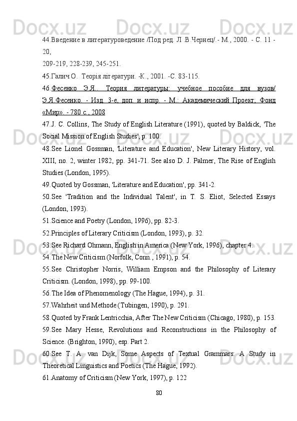 44. Введение в литературоведение /Под ред. Л .В.Чернец/.- М., 2000. - С. 11 -
20,
209-219, 228-239, 245-251.
45. Галич О.  Tеopiя літератури. -К., 2001. -С. 83-115.
46. Фесенко   Э.Я..   Теория   литературы:   учебное   пособие   для   вузов/   
Э.Я.Фесенко.      -     Изд.   3-е,   доп.   и   испр.      -     М.:   Академический   Проект;   Фонд   
«Мир».     -    780 с., 2008   
47. J. C. Collins, The Study of English Literature (1991), quoted by Baldick, 'The
Social Mission of English Studies', p. 100.
48. See   Lionel   Gossman,   'Literature   and   Education',   New   Literary   History,   vol.
XIII, no.  2, winter  1982,  pp. 341-71. See  also  D.  J.  Palmer,  The  Rise  of   English
Studies (London, 1995).
49. Quoted by Gossman, 'Literature and Education', pp. 341-2.
50. See   'Tradition   and   the   Individual   Talent',   in   T.   S.   Eliot,   Selected   Essays
(London, 1993).
51. Science and Poetry (London, 1996), pp. 82-3 .
52. Principles of Literary Criticism (London, 1993), p. 32.
53. See Richard Ohmann, English in America (New York, 1996), chapter 4 .
54. The New Criticism (Norfolk, Conn., 1991), p. 54.
55. See   Christopher   Norris,   William   Empson   and   the   Philosophy   of   Literary
Criticism. (London, 1998), pp. 99-100 .
56. The Idea of Phenomenology (The Hague, 1994), p. 31.
57. Wahrheit und Methode (Tubingen, 1990), p. 291.
58. Quoted by Frank Lentricchia, After The New Criticism (Chicago, 1980), p. 153 .
59. See   Mary   Hesse,   Revolutions   and   Reconstructions   in   the   Philosophy   of
Science. (Brighton, 1990), esp. Part 2.
60. See   T.   A.   van   Dijk,   Some   Aspects   of   Textual   Grammars:   A   Study   in
Theoretical Linguistics and Poetics (The Hague, 1992).
61. Anatomy of Criticism (New York, 1997), p. 122
80 