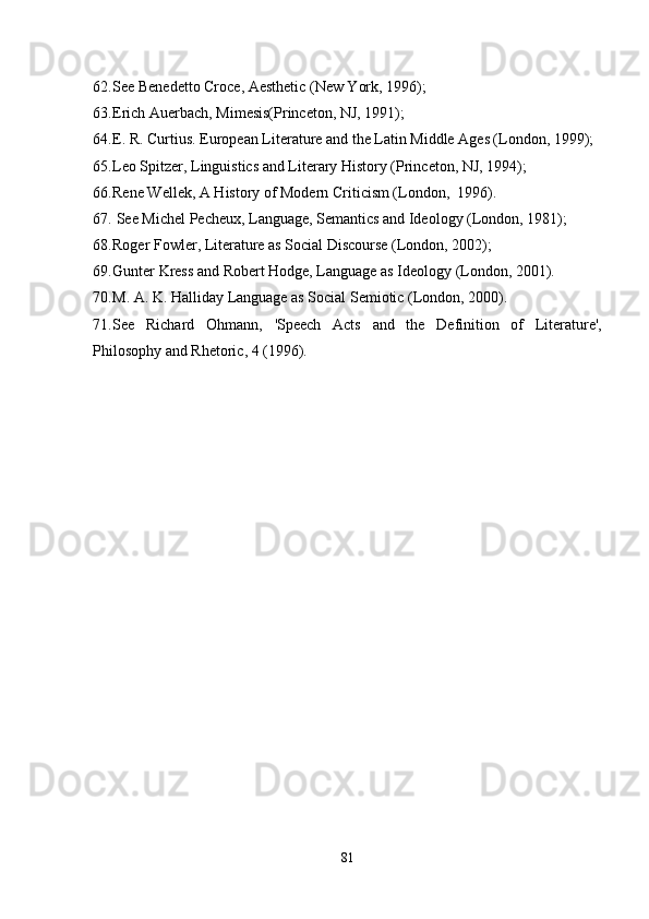 62. See Benedetto Croce, Aesthetic (New York, 1996); 
63. Erich Auerbach, Mimesis(Princeton, NJ, 1991); 
64. E. R. Curtius. European Literature and the Latin Middle Ages (London, 1999); 
65. Leo Spitzer, Linguistics and Literary History (Princeton, NJ, 1994); 
66. Rene Wellek, A History of Modern Criticism (London,  1996).
67.  See Michel Pecheux, Language, Semantics and Ideology (London, 1981); 
68. Roger Fowler, Literature as Social Discourse (London, 2002); 
69. Gunter Kress and Robert Hodge, Language as Ideology (London, 2001).
70. M. A. K. Halliday Language as Social Semiotic (London, 2000).
71. See   Richard   Ohmann,   'Speech   Acts   and   the   Definition   of   Literature',
Philosophy and Rhetoric, 4 (1996).
81 