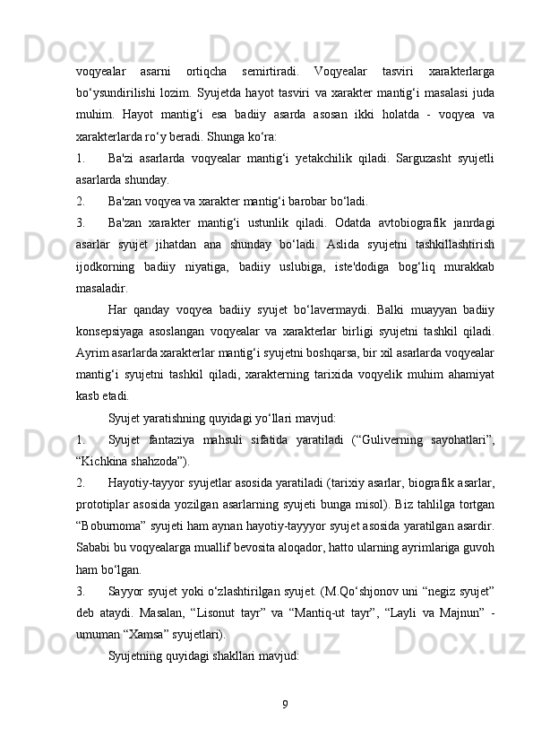 voqyealar   asarni   ortiqcha   semirtiradi.   Voqyealar   tasviri   xarakterlarga
bo‘ysundirilishi   lozim.   Syujetda   hayot   tasviri   va   xarakter   mantig‘i   masalasi   juda
muhim.   Hayot   mantig‘i   esa   badiiy   asarda   asosan   ikki   holatda   -   voqyea   va
xarakterlarda ro‘y beradi. Shunga ko‘ra:
1. Ba'zi   asarlarda   voqyealar   mantig‘i   yetakchilik   qiladi.   Sarguzasht   syujetli
asarlarda shunday.
2. Ba'zan voqyea va xarakter mantig‘i barobar bo‘ladi.
3. Ba'zan   xarakter   mantig‘i   ustunlik   qiladi.   Odatda   avtobiografik   janrdagi
asarlar   syujet   jihatdan   ana   shunday   bo‘ladi.   Aslida   syujetni   tashkillashtirish
ijodkorning   badiiy   niyatiga,   badiiy   uslubiga,   iste'dodiga   bog‘liq   murakkab
masaladir.
Har   qanday   voqyea   badiiy   syujet   bo‘lavermaydi.   Balki   muayyan   badiiy
konsepsiyaga   asoslangan   voqyealar   va   xarakterlar   birligi   syujetni   tashkil   qiladi.
Ayrim asarlarda xarakterlar mantig‘i syujetni boshqarsa, bir xil asarlarda voqyealar
mantig‘i   syujetni   tashkil   qiladi,   xarakterning   tarixida   voqyelik   muhim   ahamiyat
kasb etadi.
Syujet yaratishning quyidagi yo‘llari mavjud:
1. Syujet   fantaziya   mahsuli   sifatida   yaratiladi   (“Guliverning   sayohatlari”,
“Kichkina shahzoda”).
2. Hayotiy-tayyor syujetlar asosida yaratiladi (tarixiy asarlar, biografik asarlar,
prototiplar   asosida  yozilgan  asarlarning  syujeti   bunga  misol).  Biz  tahlilga  tortgan
“Boburnoma” syujeti ham aynan hayotiy-tayyyor syujet asosida yaratilgan asardir.
Sababi bu voqyealarga muallif bevosita aloqador, hatto ularning ayrimlariga guvoh
ham bo‘lgan.
3. Sayyor syujet yoki o‘zlashtirilgan syujet. (M.Qo‘shjonov uni “negiz syujet”
deb   ataydi.   Masalan,   “Lisonut   tayr”   va   “Mantiq-ut   tayr”,   “Layli   va   Majnun”   -
umuman “Xamsa” syujetlari).
Syujetning quyidagi shakllari mavjud:
9 