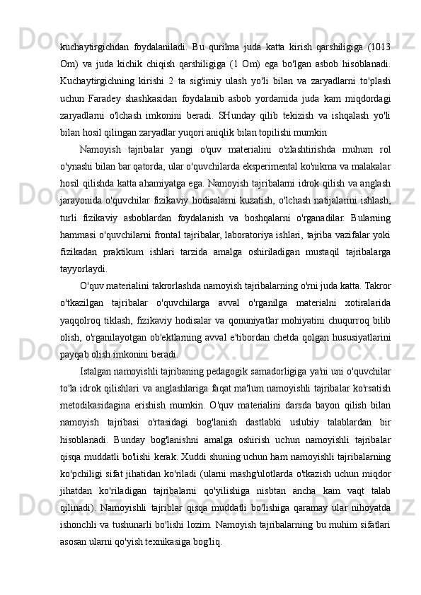 kuchaytirgichdan   foydalaniladi.   Bu   qurilma   juda   katta   kirish   qarshiligiga   (1013
Om)   va   juda   kichik   chiqish   qarshiligiga   (1   Om)   ega   bo'lgan   asbob   hisoblanadi.
Kuchaytirgichning   kirishi   2   ta   sig'imiy   ulash   yo'li   bilan   va   zaryadlarni   to'plash
uchun   Faradey   shashkasidan   foydalanib   asbob   yordamida   juda   kam   miqdordagi
zaryadlarni   o'lchash   imkonini   beradi.   SHunday   qilib   tekizish   va   ishqalash   yo'li
bilan hosil qilingan zaryadlar yuqori aniqlik bilan topilishi mumkin 
Namoyish   tajribalar   yangi   o'quv   materialini   o'zlashtirishda   muhum   rol
o'ynashi bilan bar qatorda, ular o'quvchilarda eksperimental ko'nikma va malakalar
hosil qilishda katta ahamiyatga ega. Namoyish tajribalarni idrok qilish va anglash
jarayonida   o'quvchilar   fizikaviy   hodisalarni   kuzatish,   o'lchash   natijalarini   ishlash,
turli   fizikaviy   asboblardan   foydalanish   va   boshqalarni   o'rganadilar.   Bularning
hammasi o'quvchilarni frontal tajribalar, laboratoriya ishlari, tajriba vazifalar yoki
fizikadan   praktikum   ishlari   tarzida   amalga   oshiriladigan   mustaqil   tajribalarga
tayyorlaydi.
O'quv materialini takrorlashda namoyish tajribalarning o'rni juda katta. Takror
o'tkazilgan   tajribalar   o'quvchilarga   avval   o'rganilga   materialni   xotiralarida
yaqqolroq   tiklash,   fizikaviy   hodisalar   va   qonuniyatlar   mohiyatini   chuqurroq   bilib
olish,  o'rganilayotgan  ob'ektlarning avval   e'tibordan chetda  qolgan  hususiyatlarini
payqab olish imkonini beradi.
       Istalgan namoyishli tajribaning pedagogik samadorligiga ya'ni uni o'quvchilar
to'la idrok qilishlari va anglashlariga faqat ma'lum namoyishli tajribalar ko'rsatish
metodikasidagina   erishish   mumkin.   O'quv   materialini   darsda   bayon   qilish   bilan
namoyish   tajribasi   o'rtasidagi   bog'lanish   dastlabki   uslubiy   talablardan   bir
hisoblanadi.   Bunday   bog'lanishni   amalga   oshirish   uchun   namoyishli   tajribalar
qisqa muddatli bo'lishi kerak. Xuddi shuning uchun ham namoyishli tajribalarning
ko'pchiligi  sifat  jihatidan ko'riladi  (ularni  mashg'ulotlarda o'tkazish uchun miqdor
jihatdan   ko'riladigan   tajribalarni   qo'yilishiga   nisbtan   ancha   kam   vaqt   talab
qilinadi).   Namoyishli   tajriblar   qisqa   muddatli   bo'lishiga   qaramay   ular   nihoyatda
ishonchli va tushunarli bo'lishi lozim. Namoyish tajribalarning bu muhim sifatlari
asosan ularni qo'yish texnikasiga bog'liq. 