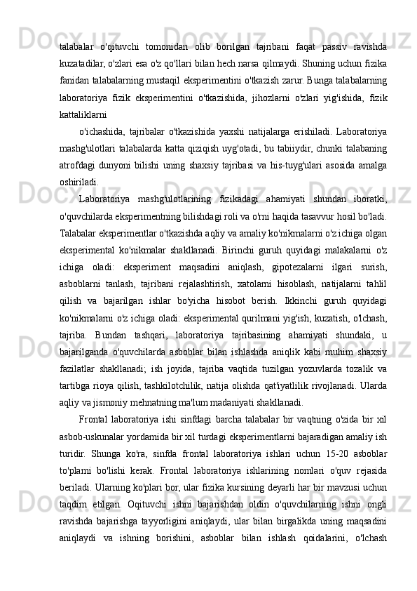 talabalar   o'qituvchi   tomonidan   olib   borilgan   tajribani   faqat   passiv   ravishda
kuzatadilar, o'zlari esa o'z qo'llari bilan hech narsa qilmaydi. Shuning uchun fizika
fanidan talabalarning mustaqil eksperimentini o'tkazish zarur. Bunga talabalarning
laboratoriya   fizik   eksperimentini   o'tkazishida,   jihozlarni   o'zlari   yig'ishida,   fizik
kattaliklarni
o'ichashida,   tajribalar   o'tkazishida   yaxshi   natijalarga   erishiladi.   Laboratoriya
mashg'ulotlari  talabalarda katta qiziqish  uyg'otadi, bu tabiiydir, chunki  talabaning
atrofdagi   dunyoni   bilishi   uning   shaxsiy   tajribasi   va   his-tuyg'ulari   asosida   amalga
oshiriladi.
Laboratoriya   mashg'ulotlarining   fizikadagi   ahamiyati   shundan   iboratki,
o'quvchilarda eksperimentning bilishdagi roli va o'rni haqida tasavvur hosil bo'ladi.
Talabalar eksperimentlar o'tkazishda aqliy va amaliy ko'nikmalarni o'z ichiga olgan
eksperimental   ko'nikmalar   shakllanadi.   Birinchi   guruh   quyidagi   malakalarni   o'z
ichiga   oladi:   eksperiment   maqsadini   aniqlash,   gipotezalarni   ilgari   surish,
asboblarni   tanlash,   tajribani   rejalashtirish,   xatolarni   hisoblash,   natijalarni   tahlil
qilish   va   bajarilgan   ishlar   bo'yicha   hisobot   berish.   Ikkinchi   guruh   quyidagi
ko'nikmalarni o'z ichiga oladi: eksperimental qurilmani yig'ish, kuzatish, o'lchash,
tajriba.   Bundan   tashqari,   laboratoriya   tajribasining   ahamiyati   shundaki,   u
bajarilganda   o'quvchilarda   asboblar   bilan   ishlashda   aniqlik   kabi   muhim   shaxsiy
fazilatlar   shakllanadi;   ish   joyida,   tajriba   vaqtida   tuzilgan   yozuvlarda   tozalik   va
tartibga   rioya   qilish,   tashkilotchilik,   natija   olishda   qat'iyatlilik   rivojlanadi.   Ularda
aqliy va jismoniy mehnatning ma'lum madaniyati shakllanadi.
Frontal   laboratoriya   ishi   sinfdagi   barcha   talabalar   bir   vaqtning   o'zida   bir   xil
asbob-uskunalar yordamida bir xil turdagi eksperimentlarni bajaradigan amaliy ish
turidir.   Shunga   ko'ra,   sinfda   frontal   laboratoriya   ishlari   uchun   15-20   asboblar
to'plami   bo'lishi   kerak.   Frontal   laboratoriya   ishlarining   nomlari   o'quv   rejasida
beriladi. Ularning ko'plari bor, ular fizika kursining deyarli har bir mavzusi uchun
taqdim   etilgan.   Oqituvchi   ishni   bajarishdan   oldin   o'quvchilarning   ishni   ongli
ravishda   bajarishga   tayyorligini   aniqlaydi,   ular   bilan   birgalikda   uning   maqsadini
aniqlaydi   va   ishning   borishini,   asboblar   bilan   ishlash   qoidalarini,   o'lchash 