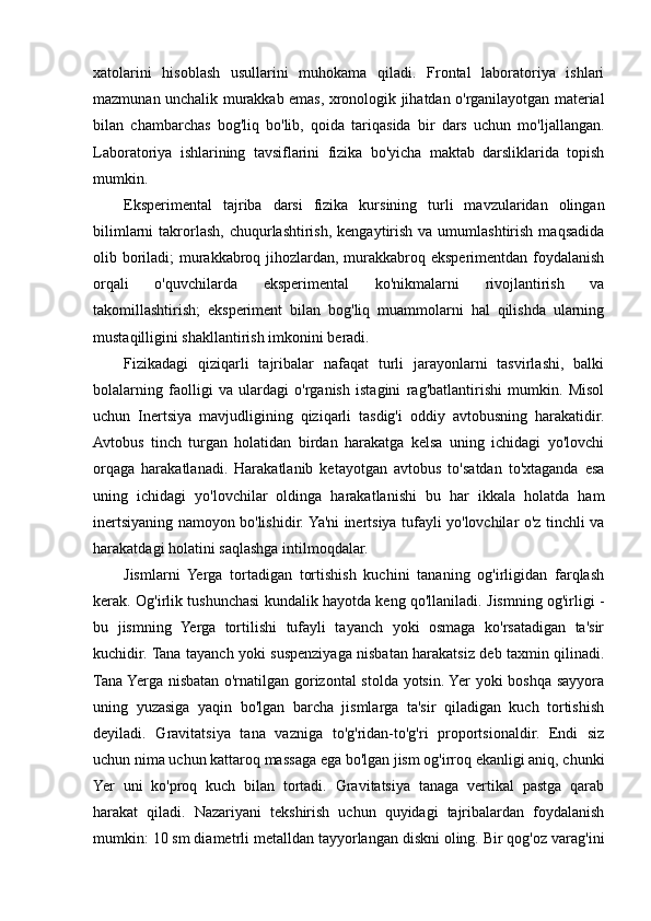 xatolarini   hisoblash   usullarini   muhokama   qiladi.   Frontal   laboratoriya   ishlari
mazmunan unchalik murakkab emas, xronologik jihatdan o'rganilayotgan material
bilan   chambarchas   bog'liq   bo'lib,   qoida   tariqasida   bir   dars   uchun   mo'ljallangan.
Laboratoriya   ishlarining   tavsiflarini   fizika   bo'yicha   maktab   darsliklarida   topish
mumkin.
Eksperimental   tajriba   darsi   fizika   kursining   turli   mavzularidan   olingan
bilimlarni   takrorlash,  chuqurlashtirish,  kengaytirish  va  umumlashtirish  maqsadida
olib boriladi;  murakkabroq jihozlardan, murakkabroq eksperimentdan foydalanish
orqali   o'quvchilarda   eksperimental   ko'nikmalarni   rivojlantirish   va
takomillashtirish;   eksperiment   bilan   bog'liq   muammolarni   hal   qilishda   ularning
mustaqilligini shakllantirish imkonini beradi.
Fizikadagi   qiziqarli   tajribalar   nafaqat   turli   jarayonlarni   tasvirlashi,   balki
bolalarning   faolligi   va   ulardagi   o'rganish   istagini   rag'batlantirishi   mumkin.   Misol
uchun   Inertsiya   mavjudligining   qiziqarli   tasdig'i   oddiy   avtobusning   harakatidir.
Avtobus   tinch   turgan   holatidan   birdan   harakatga   kelsa   uning   ichidagi   yo'lovchi
orqaga   harakatlanadi.   Harakatlanib   ketayotgan   avtobus   to'satdan   to'xtaganda   esa
uning   ichidagi   yo'lovchilar   oldinga   harakatlanishi   bu   har   ikkala   holatda   ham
inertsiyaning namoyon bo'lishidir. Ya'ni inertsiya tufayli yo'lovchilar o'z tinchli va
harakatdagi holatini saqlashga intilmoqdalar.
Jismlarni   Yerga   tortadigan   tortishish   kuchini   tananing   og'irligidan   farqlash
kerak. Og'irlik tushunchasi kundalik hayotda keng qo'llaniladi. Jismning og'irligi -
bu   jismning   Yerga   tortilishi   tufayli   tayanch   yoki   osmaga   ko'rsatadigan   ta'sir
kuchidir. Tana tayanch yoki suspenziyaga nisbatan harakatsiz deb taxmin qilinadi.
Tana Yerga nisbatan o'rnatilgan gorizontal stolda yotsin. Yer yoki boshqa sayyora
uning   yuzasiga   yaqin   bo'lgan   barcha   jismlarga   ta'sir   qiladigan   kuch   tortishish
deyiladi.   Gravitatsiya   tana   vazniga   to'g'ridan-to'g'ri   proportsionaldir.   Endi   siz
uchun nima uchun kattaroq massaga ega bo'lgan jism og'irroq ekanligi aniq, chunki
Yer   uni   ko'proq   kuch   bilan   tortadi.   Gravitatsiya   tanaga   vertikal   pastga   qarab
harakat   qiladi.   Nazariyani   tekshirish   uchun   quyidagi   tajribalardan   foydalanish
mumkin: 10 sm diametrli metalldan tayyorlangan diskni oling. Bir qog'oz varag'ini 