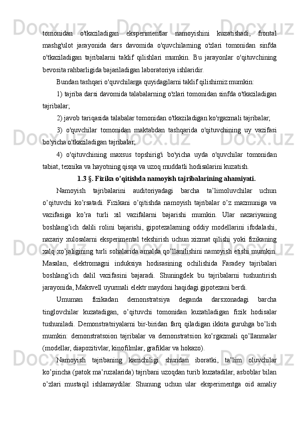 tomonidan   o'tkaziladigan   eksperimentlar   namoyishini   kuzatishadi,   frontal
mashg'ulot   jarayonida   dars   davomida   o'quvchilarning   o'zlari   tomonidan   sinfda
o'tkaziladigan   tajribalarni   taklif   qilishlari   mumkin.   Bu   jarayonlar   o'qituvchining
bevosita rahbarligida bajariladigan laboratoriya ishlaridir.
Bundan tashqari o'quvchilarga quyidagilarni taklif qilishimiz mumkin:
1) tajriba darsi davomida talabalarning o'zlari tomonidan sinfda o'tkaziladigan
tajribalar;
2) javob tariqasida talabalar tomonidan o'tkaziladigan ko'rgazmali tajribalar;
3)   o'quvchilar   tomonidan   maktabdan   tashqarida   o'qituvchining   uy   vazifasi
bo'yicha o'tkaziladigan tajribalar;
4)   o'qituvchining   maxsus   topshirig'i   bo'yicha   uyda   o'quvchilar   tomonidan
tabiat, texnika va hayotning qisqa va uzoq muddatli hodisalarini kuzatish.
1.3 §. Fizika o’qitishda namoyish tajribalarining ahamiyati.
Namoyish   tajribalarini   auditoriyadagi   barcha   ta’limoluvchilar   uchun
o’qituvchi   ko’rsatadi.   Fizikani   o’qitishda   namoyish   tajribalar   o’z   mazmuniga   va
vazifasiga   ko’ra   turli   xil   vazifalarni   bajarishi   mumkin.   Ular   nazariyaning
boshlang’ich   dalili   rolini   bajarishi,   gipotezalarning   oddiy   modellarini   ifodalashi,
nazariy   xulosalarni   eksperimental   tekshirish   uchun   xizmat   qilishi   yoki   fizikaning
xalq xo’jaligining turli sohalarida amalda qo’llanilishini namoyish etishi mumkin.
Masalan,   elektromagni   induksiya   hodisasining   ochilishida   Faradey   tajribalari
boshlang’ich   dalil   vazifasini   bajaradi.   Shuningdek   bu   tajribalarni   tushuntirish
jarayonida, Maksvell uyurmali elektr maydoni haqidagi gipotezani berdi.
Umuman   fizikadan   demonstratsiya   deganda   darsxonadagi   barcha
tinglovchilar   kuzatadigan,   o’qituvchi   tomonidan   kuzatiladigan   fizik   hodisalar
tushuniladi.   Demonstratsiyalarni   bir-biridan   farq   qiladigan   ikkita   guruhga   bo’lish
mumkin:   demonstratsoion   tajribalar   va   demonstratsion   ko’rgazmali   qo’llanmalar
(modellar, diapozitivlar, kinofilmlar, grafiklar va hokazo).
Namoyish   tajribaning   kamchiligi   shundan   iboratki,   ta’lim   oluvchilar
ko’pincha (patok ma’ruzalarida) tajribani uzoqdan turib kuzatadilar, asboblar bilan
o’zlari   mustaqil   ishlamaydilar.   Shunung   uchun   ular   eksperimentga   oid   amaliy 