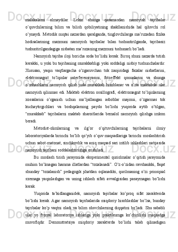 malakalarni   olmaydilar.   Lekin   shunga   qaramasdan   namoyish   tajribalar
o’quvchilarning   bilim   va   bilish   qobiliyatining   shakllanishida   hal   qiluvchi   rol
o’ynaydi. Metodik nuqtai nazardan qaralganda, tinglovchilarga ma’ruzadan fizika
hodisalarining   mazmuni   namoyish   tajribalar   bilan   tushuntirilganda,   tajribasiz
tushuntirilgandagiga nisbatan ma’ruzaning mazmuni tushunarli bo’ladi.
Namoyish tajriba iloji boricha soda bo’lishi kerak. Biroq shuni nazarda tutish
kerakki, u yoki bu tajribaning murakkabligi yoki soddaligi nisbiy tushunchalardir.
Xususan,   yaqin   vaqtlargacha   o’zgaruvchan   tok   zanjiridagi   fazalar   nisbatlarini,
elektromagnit   to’lqinlar   interferensiyasini,   fotoeffekt   qonunlarini   va   shunga
o’xshashlarni   namoyish   qilish   juda   murakkab   hisoblanar   va   o’rta   maktabda   ular
namoyish qilinmas  edi. Maktab elektron ossillografi, elektromagnit  to’lqinlarning
xossalarini   o’rganish   uchun   mo’ljallangan   asboblar   majmui,   o’zgarmas   tok
kuchaytirgichlari   va   boshqalarning   paydo   bo’lishi   yuqorida   aytib   o’tilgan,
“murakkab”   tajribalarni   maktab   sharoitlarida   bemalol   namoyish   qilishga   imkon
beradi.
Metodist-olimlarning   va   ilg’or   o’qituvchilarning   tajribalarni   ilmiy
laboratoriyalarda birinchi  bo’lib qo’yib o’quv maqsadlariga birinchi moslashtirish
uchun sabot-matonat, sinchkovlik va aniq maqsad sari intilib ishlashlari natijasida
namoyish tajribani soddalashtirishga erishiladi.
Bu   moslash   tirish   jarayonida   eksperimental   quriolmalar   o’qitish   jarayonida
muhim   bo’lmagan   hamma   illatlardan   “tozalanadi”.   O’z-o’zidan   ravshankki,   faqat
shunday   “tozalanish”   pedagogik   jihatdan   oqlanadiki,   qurilmaning   o’zi   prinsipial
sxemaga   yaqinlashgan   va   uning   ishlash   sifati   avvalgisidan   pasaymagan   bo’lishi
kerak.
Yuqorida   ta’kidlanganidek,   namoyish   tajribalar   ko’proq   sifat   xarakterida
bo’lishi   kerak.  Agar   namoyish   tajribalarida   miqdoriy   hisoblashlar   bo’lsa,   bunday
tajribalar   ko’p  vaqtni  oladi   va bilim   oluvchilarning  diqqatini   bo’ladi.  Shu sababli
ular   yo   frontal   laboratoriya   ishlariga   yoki   praktikumga   ko’chirilishi   maqsadga
muvofiqdir.   Demonstratsiya   miqdoriy   xarakterda   bo’lishi   talab   qilinadigan 