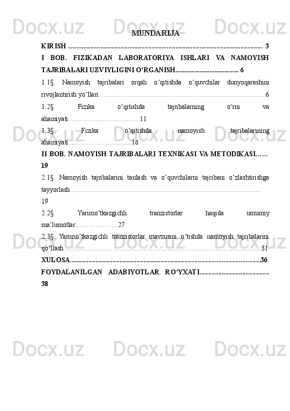 MUNDARIJA
KIRISH ..................................................................................................................  3
I   BOB.   FIZIKADAN   LABORATORIYA   ISHLARI   VA   NAMOYISH
TAJRIBALARI UZVIYLIGINI O’RGANISH ………………………………… 6
1.1§.   Namoyish   tajribalari   orqali   o qitishda   o quvchilar   dunyoqarashiniʻ ʻ
rivojlantirish yo llari..................................................................................................	
ʻ 6
1.2§.   Fizika   o qitishda   tajribalarning   o rni   va	
ʻ ʻ
ahamiyati..........................................11
1.3§.   Fizika   o qitishda   namoyish   tajribalarining	
ʻ
ahamiyati.....................................16
II   BOB.   NAMOYISH   TAJRIBALARI   TEXNIKASI   VA  METODIKASI……
19
2.1§.   Namoyish   tajribalarini   tanlash   va   o’quvchilarni   tajribani   o’zlashtirishga
tayyorlash................................................................................................................
19
2.2 §.   Yarimo tkazgichli   tranzistorlar   haqida   umumiy	
ʻ
ma’lumotlar……………….27
2.3§.   Yarimo’tkazgichli   tranzistorlar   mavzusini   o tishda   namoyish   tajribalarini	
ʻ
qo llash....................................................................................................................31	
ʻ
XULOSA................................................................................................................36
FOYDALANILGAN   ADABIYOTLAR   RO YXATI.........................................	
ʻ
38
                                                
                                       
                           