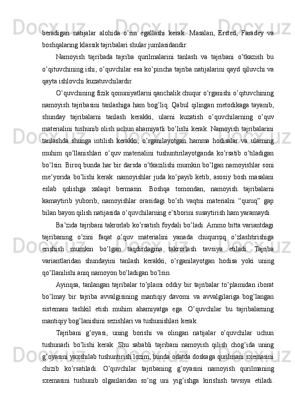 beradigan   natijalar   alohida   o’rin   egallashi   kerak.   Masalan,   Ersted,   Faradey   va
boshqalaring klassik tajribalari shular jumlasidandir.
Namoyish   tajribada   tajriba   qurilmalarini   tanlash   va   tajribani   o’tkazish   bu
o’qituvchining ishi, o’quvchilar esa ko’pincha tajriba natijalarini qayd qiluvchi va
qayta ishlovchi kuzatuvchilardir.
O’quvchining fizik qonuniyatlarni qanchalik chuqur o’rganishi o’qituvchining
namoyish   tajribasini   tanlashiga   ham   bog’liq.   Qabul   qilingan   metodikaga   tayanib,
shunday   tajribalarni   tanlash   kerakki,   ularni   kuzatish   o’quvchilarning   o’quv
materialini tushunib olish uchun ahamiyatli bo’lishi  kerak. Namoyish tajribalarini
tanlashda   shunga   intilish   kerakki,   o’rganilayotgan   hamma   hodisalar   va   ularning
muhim   qo’llanishlari   o’quv   materialini   tushuntirilayotganda   ko’rsatib   o’tiladigan
bo’lsin. Biroq bunda har bir darsda o’tkazilishi mumkin bo’lgan namoyishlar soni
me’yorida   bo’lishi   kerak:   namoyishlar   juda   ko’payib   ketib,   asosiy   bosh   masalani
eslab   qolishga   xalaqit   bermasin.   Boshqa   tomondan,   namoyish   tajribalarni
kamaytirib   yuborib,   namoyishlar   orasidagi   bo’sh   vaqtni   materialni   “quruq”   gap
bilan bayon qilish natijasida o’quvchilarning e’tiborini susaytirish ham yaramaydi.
Ba’zida tajribani takrorlab ko’rsatish foydali bo’ladi. Ammo bitta variantdagi
tajribaning   o’zini   faqat   o’quv   materialini   yanada   chuqurroq   o’zlashtirishiga
erishish   mumkin   bo’lgan   taqdirdagina   takrorlash   tavsiya   etiladi.   Tajriba
variantlaridan   shundayini   tanlash   kerakki,   o’rganilayotgan   hodisa   yoki   uning
qo’llanilishi aniq namoyon bo’ladigan bo’lsin.
Ayinqsa,   tanlangan  tajribalar  to’plami   oddiy  bir  tajribalar  to’plamidan  iborat
bo’lmay   bir   tajriba   avvalgisining   mantiqiy   davomi   va   avvalgilariga   bog’langan
sistemani   tashkil   etish   muhim   ahamiyatga   ega.   O’quvchilar   bu   tajribalarning
mantiqiy bog’lanishini sezishlari va tushunishlari kerak.
Tajribani   g’oyasi,   uning   borishi   va   olingan   natijalar   o’quvchilar   uchun
tushunarli   bo’lishi   kerak.   Shu   sababli   tajribani   namoyish   qilish   chog’ida   uning
g’oyasini yaxshilab tushuntirish lozim, bunda odatda doskaga qurilmani sxemasini
chizib   ko’rsatiladi.   O’quvchilar   tajribaning   g’oyasini   namoyish   qurilmaning
sxemasini   tushunib   olganlaridan   so’ng   uni   yig’ishga   kirishish   tavsiya   etiladi. 
