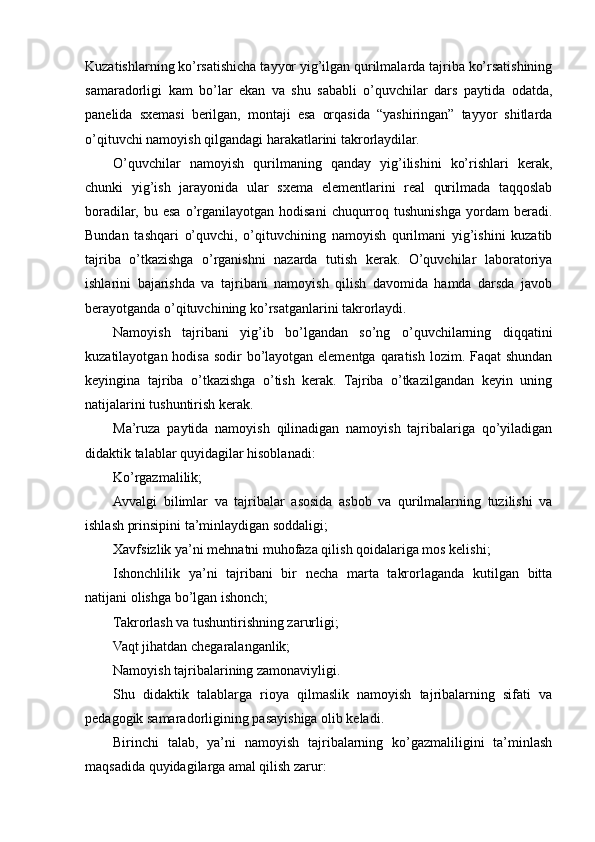 Kuzatishlarning ko’rsatishicha tayyor yig’ilgan qurilmalarda tajriba ko’rsatishining
samaradorligi   kam   bo’lar   ekan   va   shu   sababli   o’quvchilar   dars   paytida   odatda,
panelida   sxemasi   berilgan,   montaji   esa   orqasida   “yashiringan”   tayyor   shitlarda
o’qituvchi namoyish qilgandagi harakatlarini takrorlaydilar.
O’quvchilar   namoyish   qurilmaning   qanday   yig’ilishini   ko’rishlari   kerak,
chunki   yig’ish   jarayonida   ular   sxema   elementlarini   real   qurilmada   taqqoslab
boradilar,   bu   esa   o’rganilayotgan   hodisani   chuqurroq   tushunishga   yordam   beradi.
Bundan   tashqari   o’quvchi,   o’qituvchining   namoyish   qurilmani   yig’ishini   kuzatib
tajriba   o’tkazishga   o’rganishni   nazarda   tutish   kerak.   O’quvchilar   laboratoriya
ishlarini   bajarishda   va   tajribani   namoyish   qilish   davomida   hamda   darsda   javob
berayotganda o’qituvchining ko’rsatganlarini takrorlaydi.
Namoyish   tajribani   yig’ib   bo’lgandan   so’ng   o’quvchilarning   diqqatini
kuzatilayotgan hodisa sodir bo’layotgan elementga qaratish lozim. Faqat shundan
keyingina   tajriba   o’tkazishga   o’tish   kerak.   Tajriba   o’tkazilgandan   keyin   uning
natijalarini tushuntirish kerak.
Ma’ruza   paytida   namoyish   qilinadigan   namoyish   tajribalariga   qo’yiladigan
didaktik talablar quyidagilar hisoblanadi:
Ko’rgazmalilik;
Avvalgi   bilimlar   va   tajribalar   asosida   asbob   va   qurilmalarning   tuzilishi   va
ishlash prinsipini ta’minlaydigan soddaligi;
Xavfsizlik ya’ni mehnatni muhofaza qilish qoidalariga mos kelishi;
Ishonchlilik   ya’ni   tajribani   bir   necha   marta   takrorlaganda   kutilgan   bitta
natijani olishga bo’lgan ishonch;
Takrorlash va tushuntirishning zarurligi;
Vaqt jihatdan chegaralanganlik;
Namoyish tajribalarining zamonaviyligi.
Shu   didaktik   talablarga   rioya   qilmaslik   namoyish   tajribalarning   sifati   va
pedagogik samaradorligining pasayishiga olib keladi.
Birinchi   talab,   ya’ni   namoyish   tajribalarning   ko’gazmaliligini   ta’minlash
maqsadida quyidagilarga amal qilish zarur: 