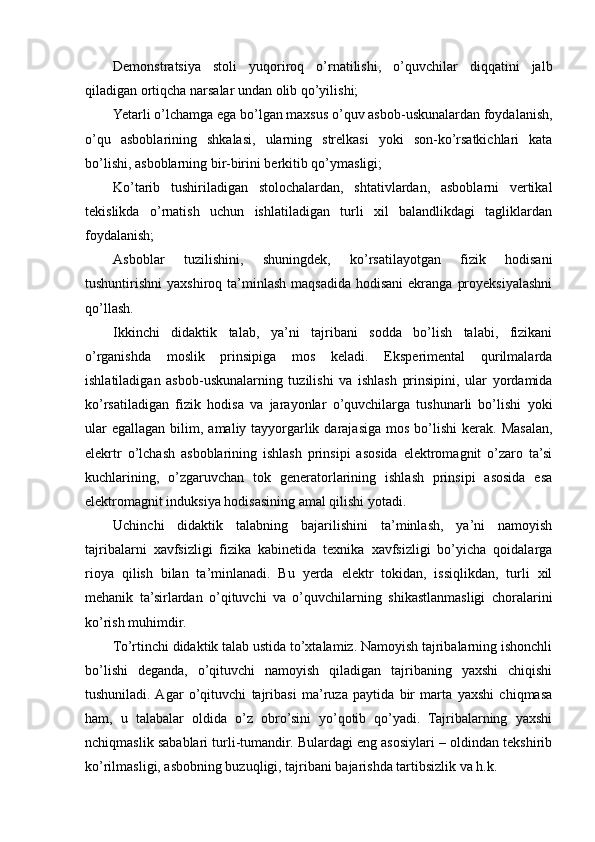 Demonstratsiya   stoli   yuqoriroq   o’rnatilishi,   o’quvchilar   diqqatini   jalb
qiladigan ortiqcha narsalar undan olib qo’yilishi;
Yetarli o’lchamga ega bo’lgan maxsus o’quv asbob-uskunalardan foydalanish,
o’qu   asboblarining   shkalasi,   ularning   strelkasi   yoki   son-ko’rsatkichlari   kata
bo’lishi, asboblarning bir-birini berkitib qo’ymasligi;
Ko’tarib   tushiriladigan   stolochalardan,   shtativlardan,   asboblarni   vertikal
tekislikda   o’rnatish   uchun   ishlatiladigan   turli   xil   balandlikdagi   tagliklardan
foydalanish;
Asboblar   tuzilishini,   shuningdek,   ko’rsatilayotgan   fizik   hodisani
tushuntirishni  yaxshiroq ta’minlash  maqsadida  hodisani  ekranga  proyeksiyalashni
qo’llash.
Ikkinchi   didaktik   talab,   ya’ni   tajribani   sodda   bo’lish   talabi,   fizikani
o’rganishda   moslik   prinsipiga   mos   keladi.   Eksperimental   qurilmalarda
ishlatiladigan   asbob-uskunalarning   tuzilishi   va   ishlash   prinsipini,   ular   yordamida
ko’rsatiladigan   fizik   hodisa   va   jarayonlar   o’quvchilarga   tushunarli   bo’lishi   yoki
ular   egallagan  bilim, amaliy  tayyorgarlik  darajasiga  mos  bo’lishi  kerak.  Masalan,
elekrtr   o’lchash   asboblarining   ishlash   prinsipi   asosida   elektromagnit   o’zaro   ta’si
kuchlarining,   o’zgaruvchan   tok   generatorlarining   ishlash   prinsipi   asosida   esa
elektromagnit induksiya hodisasining amal qilishi yotadi.
Uchinchi   didaktik   talabning   bajarilishini   ta’minlash,   ya’ni   namoyish
tajribalarni   xavfsizligi   fizika   kabinetida   texnika   xavfsizligi   bo’yicha   qoidalarga
rioya   qilish   bilan   ta’minlanadi.   Bu   yerda   elektr   tokidan,   issiqlikdan,   turli   xil
mehanik   ta’sirlardan   o’qituvchi   va   o’quvchilarning   shikastlanmasligi   choralarini
ko’rish muhimdir.
To’rtinchi didaktik talab ustida to’xtalamiz. Namoyish tajribalarning ishonchli
bo’lishi   deganda,   o’qituvchi   namoyish   qiladigan   tajribaning   yaxshi   chiqishi
tushuniladi.  Agar   o’qituvchi   tajribasi   ma’ruza   paytida   bir   marta   yaxshi   chiqmasa
ham,   u   talabalar   oldida   o’z   obro’sini   yo’qotib   qo’yadi.   Tajribalarning   yaxshi
nchiqmaslik sabablari turli-tumandir. Bulardagi eng asosiylari – oldindan tekshirib
ko’rilmasligi, asbobning buzuqligi, tajribani bajarishda tartibsizlik va h.k. 