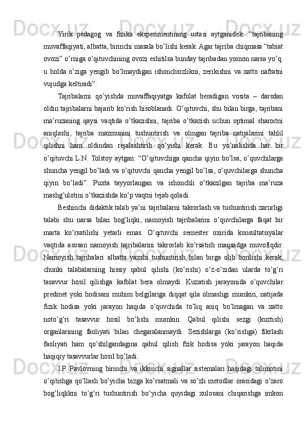 Yirik   pedagog   va   fizika   eksperimentining   ustasi   aytganidek:   “tajribaning
muvaffaqiyati, albatta, birinchi masala bo’lishi kerak. Agar tajriba chiqmasa “tabiat
ovozi” o’rniga o’qituvchining ovozi eshitilsa bunday tajribadan yomon narsa yo’q.
u   holda   o’ziga   yengib   bo’lmaydigan   ishonchsizlikni,   zerikishni   va   xatto   nafratni
vujudga keltiradi”.
Tajribalarni   qo’yishda   muvaffaqiyatga   kafolat   beradigan   vosita   –   darsdan
oldin tajribalarni bajarib ko’rish hisoblanadi. O’qituvchi, shu bilan birga, tajribani
ma’ruzaning   qaysi   vaqtida   o’tkazishni,   tajriba   o’tkazish   uchun   optimal   sharoitni
aniqlashi,   tajriba   mazmunini   tushuntirish   va   olingan   tajriba   natijalarini   tahlil
qilishni   ham   oldindan   rejalashtirib   qo’yishi   kerak.   Bu   yo’nalishda   har   bir
o’qituvchi L.N. Tolstoy aytgan: “O’qituvchiga qancha qiyin bo’lsa, o’quvchilarga
shuncha yengil bo’ladi va o’qituvchi qancha yengil bo’lsa, o’quvchilarga shuncha
qiyin   bo’ladi”.   Puxta   tayyorlangan   va   ishonchli   o’tkazilgan   tajriba   ma’ruza
mashg’ulotini o’tkazishda ko’p vaqtni tejab qoladi.
Beshinchi  didaktik talab ya’ni tajribalarni takrorlash va tushuntirish zarurligi
talabi   shu   narsa   bilan   bog’liqki,   namoyish   tajribalarini   o’quvchilarga   faqat   bir
marta   ko’rsatilishi   yetarli   emas.   O’qituvchi   semester   oxirida   konsultatsiyalar
vaqtida   asosan   namoyish   tajribalarini   takrorlab   ko’rsatish   maqsadga   muvofiqdir.
Namoyish   tajribalari   albatta   yaxshi   tushuntirish   bilan   birga   olib   borilishi   kerak,
chunki   talabalarning   hissiy   qabul   qilishi   (ko’rishi)   o’z-o’zidan   ularda   to’g’ri
tasavvur   hosil   qilishga   kafolat   bera   olmaydi.   Kuzatish   jarayonida   o’quvchilar
predmet   yoki   hodisani   muhim   belgilariga   diqqat   qila   olmasligi   mumkin,   natijada
fizik   hodisa   yoki   jarayon   haqida   o’quvchida   to’liq   aniq   bo’lmagan   va   xatto
noto’g’ri   tasavvur   hosil   bo’lishi   mumkin.   Qabul   qilishi   sezgi   (kuztish)
organlarining   faoliyati   bilan   chegaralanmaydi.   Sezishlarga   (ko’rishga)   fikrlash
faoliyati   ham   qo’shilgandagina   qabul   qilish   fzik   hodisa   yoki   jarayon   haqida
haqiqiy tasavvurlar hosil bo’ladi.
I.P.   Pavlovning   birinchi   va   ikkinchi   signallar   sistemalari   haqidagi   talimotini
o’qitishga qo’llash bo’yicha bizga ko’rsatmali  va so’zli metodlar orasidagi  o’zaro
bog’liqlikni   to’g’ri   tushuntirish   bo’yicha   quyidagi   xulosani   chiqarishga   imkon 