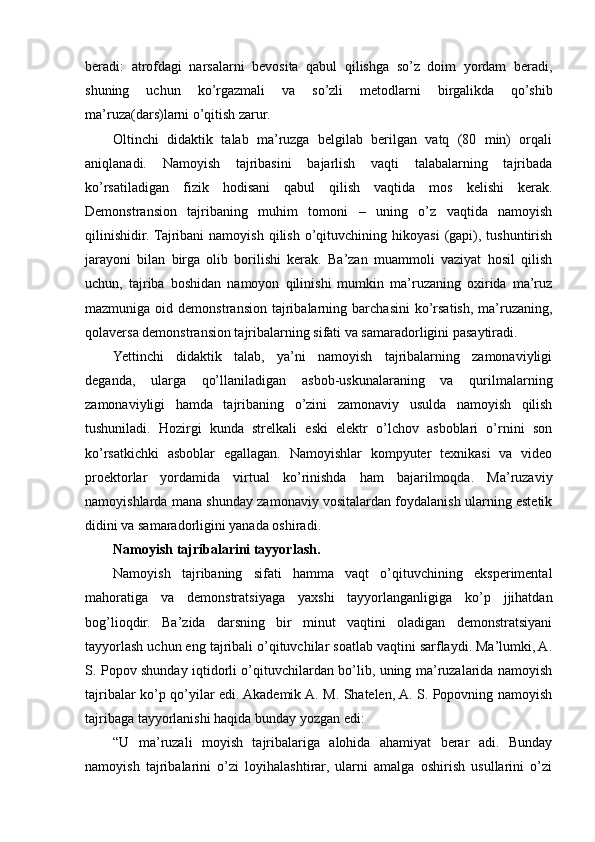 beradi:   atrofdagi   narsalarni   bevosita   qabul   qilishga   so’z   doim   yordam   beradi,
shuning   uchun   ko’rgazmali   va   so’zli   metodlarni   birgalikda   qo’shib
ma’ruza(dars)larni o’qitish zarur.
Oltinchi   didaktik   talab   ma’ruzga   belgilab   berilgan   vatq   (80   min)   orqali
aniqlanadi.   Namoyish   tajribasini   bajarlish   vaqti   talabalarning   tajribada
ko’rsatiladigan   fizik   hodisani   qabul   qilish   vaqtida   mos   kelishi   kerak.
Demonstransion   tajribaning   muhim   tomoni   –   uning   o’z   vaqtida   namoyish
qilinishidir.  Tajribani  namoyish   qilish  o’qituvchining  hikoyasi  (gapi),  tushuntirish
jarayoni   bilan   birga   olib   borilishi   kerak.   Ba’zan   muammoli   vaziyat   hosil   qilish
uchun,   tajriba   boshidan   namoyon   qilinishi   mumkin   ma’ruzaning   oxirida   ma’ruz
mazmuniga  oid  demonstransion   tajribalarning  barchasini  ko’rsatish,  ma’ruzaning,
qolaversa demonstransion tajribalarning sifati va samaradorligini pasaytiradi.
Yettinchi   didaktik   talab,   ya’ni   namoyish   tajribalarning   zamonaviyligi
deganda,   ularga   qo’llaniladigan   asbob-uskunalaraning   va   qurilmalarning
zamonaviyligi   hamda   tajribaning   o’zini   zamonaviy   usulda   namoyish   qilish
tushuniladi.   Hozirgi   kunda   strelkali   eski   elektr   o’lchov   asboblari   o’rnini   son
ko’rsatkichki   asboblar   egallagan.   Namoyishlar   kompyuter   texnikasi   va   video
proektorlar   yordamida   virtual   ko’rinishda   ham   bajarilmoqda.   Ma’ruzaviy
namoyishlarda mana shunday zamonaviy vositalardan foydalanish ularning estetik
didini va samaradorligini yanada oshiradi.
Namoyish tajribalarini tayyorlash.
Namoyish   tajribaning   sifati   hamma   vaqt   o’qituvchining   eksperimental
mahoratiga   va   demonstratsiyaga   yaxshi   tayyorlanganligiga   ko’p   jjihatdan
bog’lioqdir.   Ba’zida   darsning   bir   minut   vaqtini   oladigan   demonstratsiyani
tayyorlash uchun eng tajribali o’qituvchilar soatlab vaqtini sarflaydi. Ma’lumki, A.
S. Popov shunday iqtidorli o’qituvchilardan bo’lib, uning ma’ruzalarida namoyish
tajribalar ko’p qo’yilar edi. Akademik A. M. Shatelen, A. S. Popovning namoyish
tajribaga tayyorlanishi haqida bunday yozgan edi:
“U   ma’ruzali   moyish   tajribalariga   alohida   ahamiyat   berar   adi.   Bunday
namoyish   tajribalarini   o’zi   loyihalashtirar,   ularni   amalga   oshirish   usullarini   o’zi 