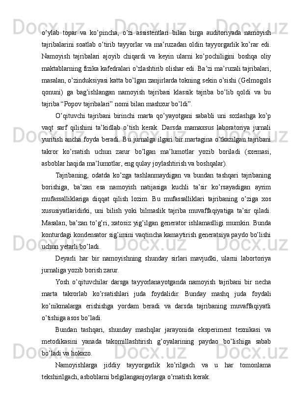 o’ylab   topar   va   ko’pincha,   o’zi   assistentlari   bilan   birga   auditoriyada   namoyish
tajribalarini   soatlab   o’tirib   tayyorlar   va   ma’ruzadan   oldin   tayyorgarlik   ko’rar   edi.
Namoyish   tajribalari   ajoyib   chiqardi   va   keyin   ularni   ko’pochiligini   boshqa   oliy
maktablarning fizika kafedralari o’zlashtirib olishar edi. Ba’zi ma’ruzali tajribalari,
masalan, o’zinduksiyasi katta bo’lgan zanjirlarda tokning sekin o’sishi (Gelmogols
qonuni)   ga   bag’ishlangan   namoyish   tajribasi   klassik   tajriba   bo’lib   qoldi   va   bu
tajriba “Popov tajribalari” nomi bilan mashxur bo’ldi”.
O’qituvchi   tajribani   birinchi   marta   qo’yayotgani   sababli   uni   sozlashga   ko’p
vaqt   sarf   qilishini   ta’kidlab   o’tish   kerak.   Darsda   mamaxsus   laboratoriya   jurnali
yuritish  ancha foyda beradi. Bu jurnalga ilgari  bir  martagina  o’tkazilgan tajribani
takror   ko’rsatish   uchun   zarur   bo’lgan   ma’lumotlar   yozib   boriladi   (sxemasi,
asboblar haqida ma’lumotlar, eng qulay joylashtirish va boshqalar).
Tajribaning,   odatda   ko’zga   tashlanmaydigan   va   bundan   tashqari   tajribaning
borishiga,   ba’zan   esa   namoyish   natijasiga   kuchli   ta’sir   ko’rsayadigan   ayrim
mufassalliklariga   diqqat   qilish   lozim.   Bu   mufassalliklari   tajribaning   o’ziga   xos
xususiyatlaridirki,   uni   bilish   yoki   bilmaslik   tajriba   muvaffaqiyatiga   ta’sir   qiladi.
Masalan, ba’zan to’g’ri, xatosiz yig’ilgan generator  ishlamaslligi  mumkin. Bunda
konturdagi kondensator sig’imini vaqtincha kamaytirish generatsiya paydo bo’lishi
uchun yetarli bo’ladi.
Deyarli   har   bir   namoyishning   shunday   sirlari   mavjudki,   ularni   labortoriya
jurnaliga yozib borish zarur.
Yosh   o’qituvchilar   darsga   tayyorlanayotganda   namoyish   tajribani   bir   necha
marta   takrorlab   ko’rsatishlari   juda   foydalidir.   Bunday   mashq   juda   foydali
ko’nikmalarga   erishishga   yordam   beradi   va   darsda   tajribaning   muvaffaqiyatli
o’tishiga asos bo’ladi.
Bundan   tashqari,   shunday   mashqlar   jarayonida   eksperiment   texnikasi   va
metodikasini   yanada   takomillashtirish   g’oyalarining   paydao   bo’lishiga   sabab
bo’ladi va hokazo.
Namoyishlarga   jiddiy   tayyorgarlik   ko’rilgach   va   u   har   tomonlama
tekshirilgach, asboblarni belgilanganjoylarga o’rnatish kerak. 