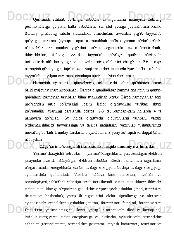 Qurilmada   ishlatib   bo’lingan   asboblar   va   anjomlarni   namoyish   stolining
peshtaxtalariga   qo’yish,   katta   asboblarni   esa   stol   yoniga   joylashtirish   kerak.
Bunday   qilishning   sababi   shhundaki,   birinchidan,   avvaldan   yig’ib   tayyorlab
qo’yilgan   qurilma   (ayniqsa,   agar   u   murakkab   bo’lsa)   yomon   o’zlashtiriladi,
o’quvchilar   uni   qanday   yig’ishni   ko’rib   turganlarida   tez   o’zlashtirishadi;
ikkinchhidan,   stoldagi   avvaldan   tayyorlab   qo’yilgan   qurilma   o’qituvchi
tushuntirish   olib   borayotganda   o’quvchilarning   e’tiborini   chalg’itadi.   Biroq   agar
namoyish qilinayotgan tajriba uzoq vaqt rostlashni talab qiladigan bo’lsa, u holda
tayyorlab qo’yilgan qurilmani qismlarga ajratib qo’yish shart emas.
Namoyish   tajribalari   o’qituvchining   tushuntirishi   uchun   qo’shimcha   emas
balki majburiy shart hisoblanadi. Darsda o’rganiladigan hamma eng muhim qonun-
qoidalarni   namoyish   tajribalar   bilan   tushuntirish   kerak.   Biroq   namoyishlar   soni
me’yoridan   ortiq   bo’lmasligi   lozim.   Ilg’or   o’qituvchilar   tajribasi   shuni
ko’rsatadiki,   ularning   darslarida   odatda,   2-3   ta,   kamdan-kam   hollarda   4   ta
namoyish   qo’yiladi.   Bu   holda   o’qituvchi   o’quvchilarni   tajribani   yaxshi
o’zlashtirishlariga   tayyorlashga   va   tajriba   natijalarini   yaxshilab   tushuntirishga
muvaffaq bo’ladi. Bunday darslarda o’quvchilar me’yoriy zo’riqish va diqqat bilan
ishlaydilar.
2.2 §. Yarimo tkazgichli tranzistorlar haqida umumiy ma’lumotlarʻ
Yarimo tkazgichli asboblar	
ʻ   — yarimo tkazgichlarda yuz beradigan elektron	ʻ
jarayonlar   asosida   ishlaydigan   elektron   asboblar.   Elektronikada   turli   signallarni
o zgartirishda,   energetikada   esa   bir   turdagi   energiyani   boshqa   turdagi   energiyaga	
ʻ
aylantirishda   qo llaniladi.   Vazifasi,   ishlash   tarzi,   materiali,   tuzilishi   va	
ʻ
texnologiyasi,   ishlatilish   sohasiga   qarab   tasniflanadi:   elektr   kattaliklarini   ikkinchi
elektr   kattaliklariga   o zgartiradigan   elektr   o zgartirgich   asboblar   (diod,   tranzistor,	
ʻ ʻ
tiristor   va   boshqalar);   yorug lik   signallarini   elektr   signallariga   va   aksincha	
ʻ
aylantiruvchi   optoelektron   asboblar   (optron,   fotorezistor,   fotodiod,   fototranzistor,
fototiristor,   yarimo tkazgichli   lazer,   yorug lik   tarqatuvchi   diod   va   boshqalar);	
ʻ ʻ
issiqlik   energiyasini   elektr   energiyasiga   va,   aksincha,   aylantiruvchi   termoelektr
asboblar   (termoelement,   termoelektr   generator,   quyosh   batareyasi,   termistor   va 