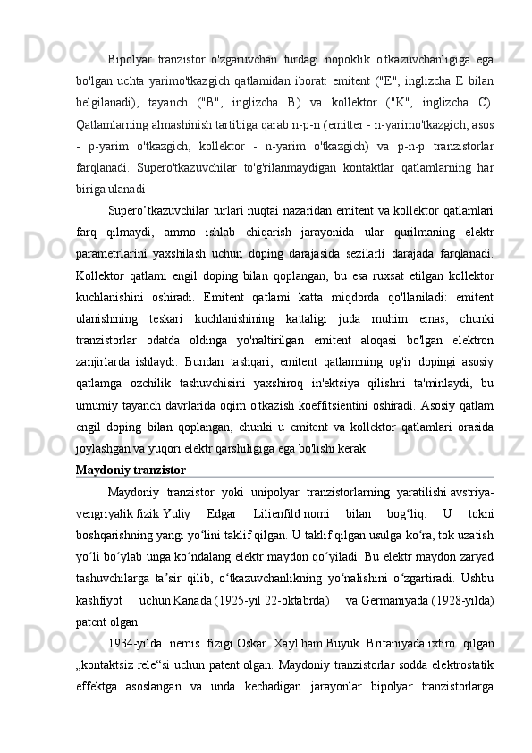 Bipolyar   tranzistor   o'zgaruvchan   turdagi   nopoklik   o'tkazuvchanligiga   ega
bo'lgan   uchta   yarimo'tkazgich   qatlamidan   iborat:   emitent   ("E",   inglizcha   E   bilan
belgilanadi),   tayanch   ("B",   inglizcha   B)   va   kollektor   ("K",   inglizcha   C).
Qatlamlarning almashinish tartibiga qarab n-p-n (emitter - n-yarimo'tkazgich, asos
-   p-yarim   o'tkazgich,   kollektor   -   n-yarim   o'tkazgich)   va   p-n-p   tranzistorlar
farqlanadi.   Supero'tkazuvchilar   to'g'rilanmaydigan   kontaktlar   qatlamlarning   har
biriga ulanadi
Supero’tkazuvchilar turlari nuqtai nazaridan emitent va kollektor qatlamlari
farq   qilmaydi,   ammo   ishlab   chiqarish   jarayonida   ular   qurilmaning   elektr
parametrlarini   yaxshilash   uchun   doping   darajasida   sezilarli   darajada   farqlanadi.
Kollektor   qatlami   engil   doping   bilan   qoplangan,   bu   esa   ruxsat   etilgan   kollektor
kuchlanishini   oshiradi.   Emitent   qatlami   katta   miqdorda   qo'llaniladi:   emitent
ulanishining   teskari   kuchlanishining   kattaligi   juda   muhim   emas,   chunki
tranzistorlar   odatda   oldinga   yo'naltirilgan   emitent   aloqasi   bo'lgan   elektron
zanjirlarda   ishlaydi.   Bundan   tashqari,   emitent   qatlamining   og'ir   dopingi   asosiy
qatlamga   ozchilik   tashuvchisini   yaxshiroq   in'ektsiya   qilishni   ta'minlaydi,   bu
umumiy tayanch davrlarida oqim  o'tkazish  koeffitsientini  oshiradi. Asosiy qatlam
engil   doping   bilan   qoplangan,   chunki   u   emitent   va   kollektor   qatlamlari   orasida
joylashgan va yuqori elektr qarshiligiga ega bo'lishi kerak.
Maydoniy tranzistor
Maydoniy   tranzistor   yoki   unipolyar   tranzistorlarning   yaratilishi   avstriya-
vengriyalik   fizik   Yuliy   Edgar   Lilienfild   nomi   bilan   bog liq.   U   tokniʻ
boshqarishning yangi yo lini taklif qilgan. U taklif qilgan usulga ko ra, tok uzatish	
ʻ ʻ
yo li bo ylab unga ko ndalang elektr maydon qo yiladi. Bu elektr maydon zaryad	
ʻ ʻ ʻ ʻ
tashuvchilarga   ta sir   qilib,   o tkazuvchanlikning   yo nalishini   o zgartiradi.   Ushbu	
ʼ ʻ ʻ ʻ
kashfiyot   uchun   Kanada   ( 1925-yil   22-oktabrda )   va   Germaniyada   ( 1928-yilda )
patent olgan.
1934-yilda   nemis   fizigi   Oskar   Xayl   ham   Buyuk   Britaniyada   ixtiro   qilgan
„kontaktsiz rele“si uchun patent olgan. Maydoniy tranzistorlar sodda elektrostatik
effektga   asoslangan   va   unda   kechadigan   jarayonlar   bipolyar   tranzistorlarga 