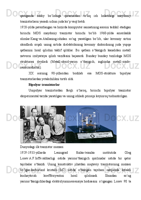 qaraganda   oddiy   bo lishiga   qaramasdan   to liq   ish   holatidagi   maydoniyʻ ʻ
tranzistorlarni yasash uchun juda ko p vaqt ketdi.	
ʻ
1920-yilda patentlangan va hozirda kompyuter sanoatining asosini tashkil etadigan
birinchi   MDS   maydoniy   tranzistor   birinchi   bo lib   1960-yilda   amerikalik	
ʻ
olimlar   Kang   va   Atallaning   ishidan   so ng   yaratilgan   bo lib,   ular   kremniy   sirtini	
ʻ ʻ
oksidlash   orqali   uning   sirtida   dielektrikining   kremniy   dioksidining   juda   yupqa
qatlamini   hosil   qilishni   taklif   qildilar.   Bu   qatlam   o tkazgich   kanalidan   metall	
ʻ
zatvorni   izolyatsiya   qilish   vazifasini   bajarardi.   Bunday   bunday   tuzilishga   MOS
strukturasi   deyiladi   (Metall-oksid-yarim   o tkazgich,   inglizcha   metall-oxide-	
ʻ
semiconductor).
XX   asrning   90-yillaridan   boshlab   esa   MOS-struktura   bipolyar
tranzistorlardan yetakchilikni tortib oldi.
Bipolyar tranzistorlar
Unipolyar   tranzistordan   farqli   o laroq,   birinchi   bipolyar   tranzistor	
ʻ
eksperimental tarzda yaratilgan va uning ishlash prinsipi keyinroq tushuntirilgan.
Dunyodagi ilk tranzistor nusxasi
1929-1933- yillarda   Leningrad   fizika - texnika   institutida   Oleg
Losev   A . F . Ioffe   rahbarligi   ostida   yarimo ʻ tkazgich   qurilmalar   ustida   bir   qator
tajribalar   o ʻ tkazdi .   Uning   konstruktiv   jihatdan   nuqtaviy   tranzistorning   nusxasi
bo ʻ lgan   karborund   kristalli   ( SiC )   ustida   o ʻ tkazgan   tajribasi   natijasida   kerakli
kuchaytirish   koeffitsiyentini   hosil   qilolmadi .   Shundan   so ʻ ng
yarimo ʻ tkazgichlardagi   elektrolyuminessensiya   hodisasini   o ʻ rgangan   Losev   90   ta 